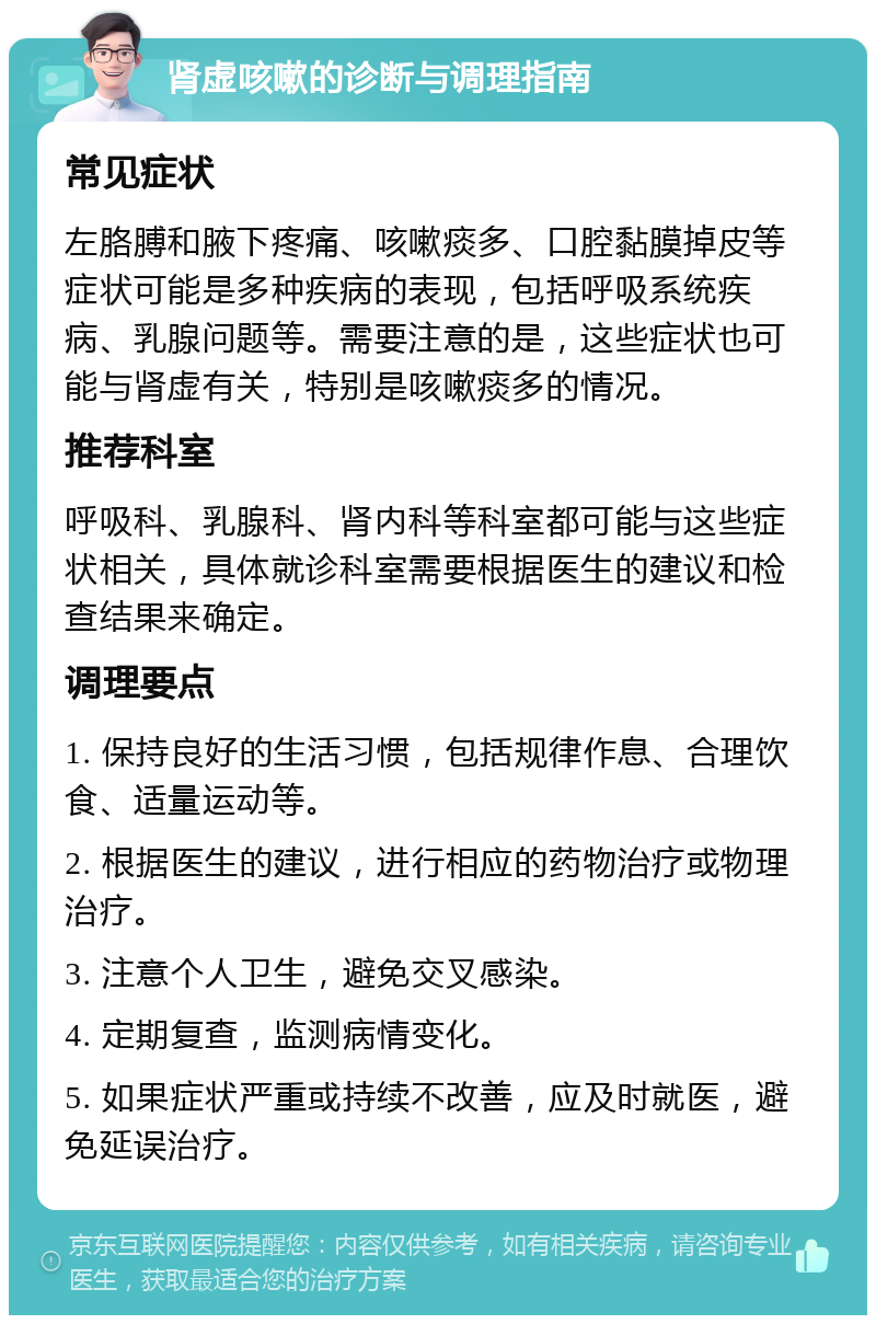 肾虚咳嗽的诊断与调理指南 常见症状 左胳膊和腋下疼痛、咳嗽痰多、口腔黏膜掉皮等症状可能是多种疾病的表现，包括呼吸系统疾病、乳腺问题等。需要注意的是，这些症状也可能与肾虚有关，特别是咳嗽痰多的情况。 推荐科室 呼吸科、乳腺科、肾内科等科室都可能与这些症状相关，具体就诊科室需要根据医生的建议和检查结果来确定。 调理要点 1. 保持良好的生活习惯，包括规律作息、合理饮食、适量运动等。 2. 根据医生的建议，进行相应的药物治疗或物理治疗。 3. 注意个人卫生，避免交叉感染。 4. 定期复查，监测病情变化。 5. 如果症状严重或持续不改善，应及时就医，避免延误治疗。