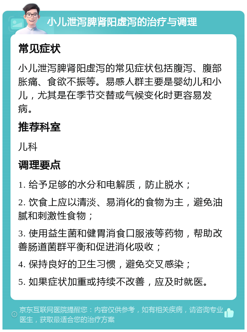 小儿泄泻脾肾阳虚泻的治疗与调理 常见症状 小儿泄泻脾肾阳虚泻的常见症状包括腹泻、腹部胀痛、食欲不振等。易感人群主要是婴幼儿和小儿，尤其是在季节交替或气候变化时更容易发病。 推荐科室 儿科 调理要点 1. 给予足够的水分和电解质，防止脱水； 2. 饮食上应以清淡、易消化的食物为主，避免油腻和刺激性食物； 3. 使用益生菌和健胃消食口服液等药物，帮助改善肠道菌群平衡和促进消化吸收； 4. 保持良好的卫生习惯，避免交叉感染； 5. 如果症状加重或持续不改善，应及时就医。