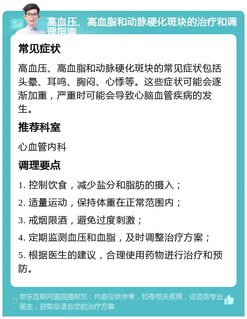 高血压、高血脂和动脉硬化斑块的治疗和调理指南 常见症状 高血压、高血脂和动脉硬化斑块的常见症状包括头晕、耳鸣、胸闷、心悸等。这些症状可能会逐渐加重，严重时可能会导致心脑血管疾病的发生。 推荐科室 心血管内科 调理要点 1. 控制饮食，减少盐分和脂肪的摄入； 2. 适量运动，保持体重在正常范围内； 3. 戒烟限酒，避免过度刺激； 4. 定期监测血压和血脂，及时调整治疗方案； 5. 根据医生的建议，合理使用药物进行治疗和预防。