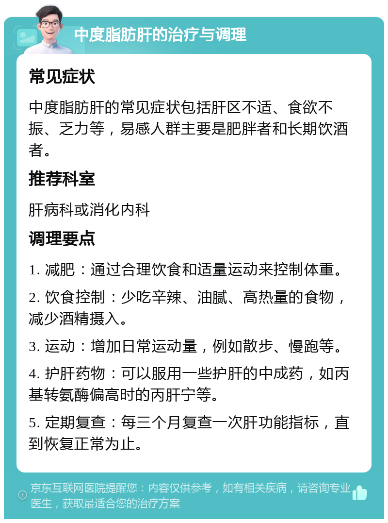 中度脂肪肝的治疗与调理 常见症状 中度脂肪肝的常见症状包括肝区不适、食欲不振、乏力等，易感人群主要是肥胖者和长期饮酒者。 推荐科室 肝病科或消化内科 调理要点 1. 减肥：通过合理饮食和适量运动来控制体重。 2. 饮食控制：少吃辛辣、油腻、高热量的食物，减少酒精摄入。 3. 运动：增加日常运动量，例如散步、慢跑等。 4. 护肝药物：可以服用一些护肝的中成药，如丙基转氨酶偏高时的丙肝宁等。 5. 定期复查：每三个月复查一次肝功能指标，直到恢复正常为止。