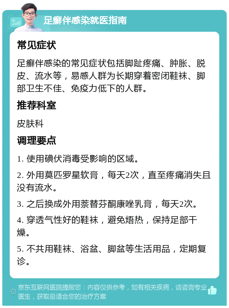 足癣伴感染就医指南 常见症状 足癣伴感染的常见症状包括脚趾疼痛、肿胀、脱皮、流水等，易感人群为长期穿着密闭鞋袜、脚部卫生不佳、免疫力低下的人群。 推荐科室 皮肤科 调理要点 1. 使用碘伏消毒受影响的区域。 2. 外用莫匹罗星软膏，每天2次，直至疼痛消失且没有流水。 3. 之后换成外用萘替芬酮康唑乳膏，每天2次。 4. 穿透气性好的鞋袜，避免焐热，保持足部干燥。 5. 不共用鞋袜、浴盆、脚盆等生活用品，定期复诊。