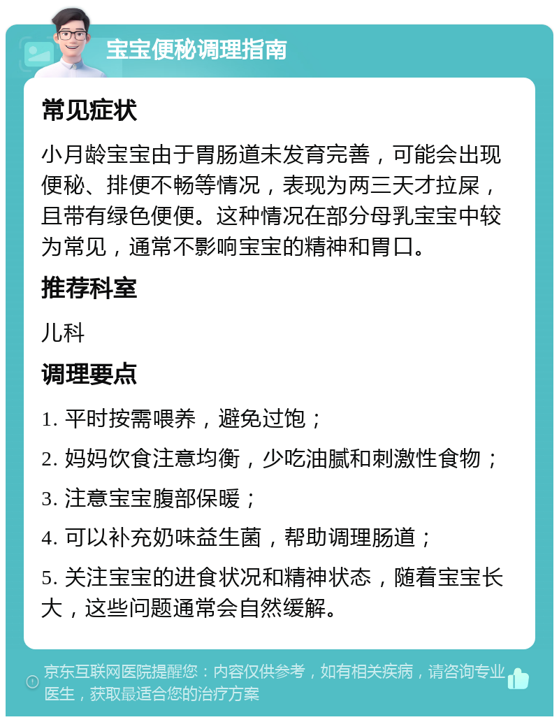 宝宝便秘调理指南 常见症状 小月龄宝宝由于胃肠道未发育完善，可能会出现便秘、排便不畅等情况，表现为两三天才拉屎，且带有绿色便便。这种情况在部分母乳宝宝中较为常见，通常不影响宝宝的精神和胃口。 推荐科室 儿科 调理要点 1. 平时按需喂养，避免过饱； 2. 妈妈饮食注意均衡，少吃油腻和刺激性食物； 3. 注意宝宝腹部保暖； 4. 可以补充奶味益生菌，帮助调理肠道； 5. 关注宝宝的进食状况和精神状态，随着宝宝长大，这些问题通常会自然缓解。