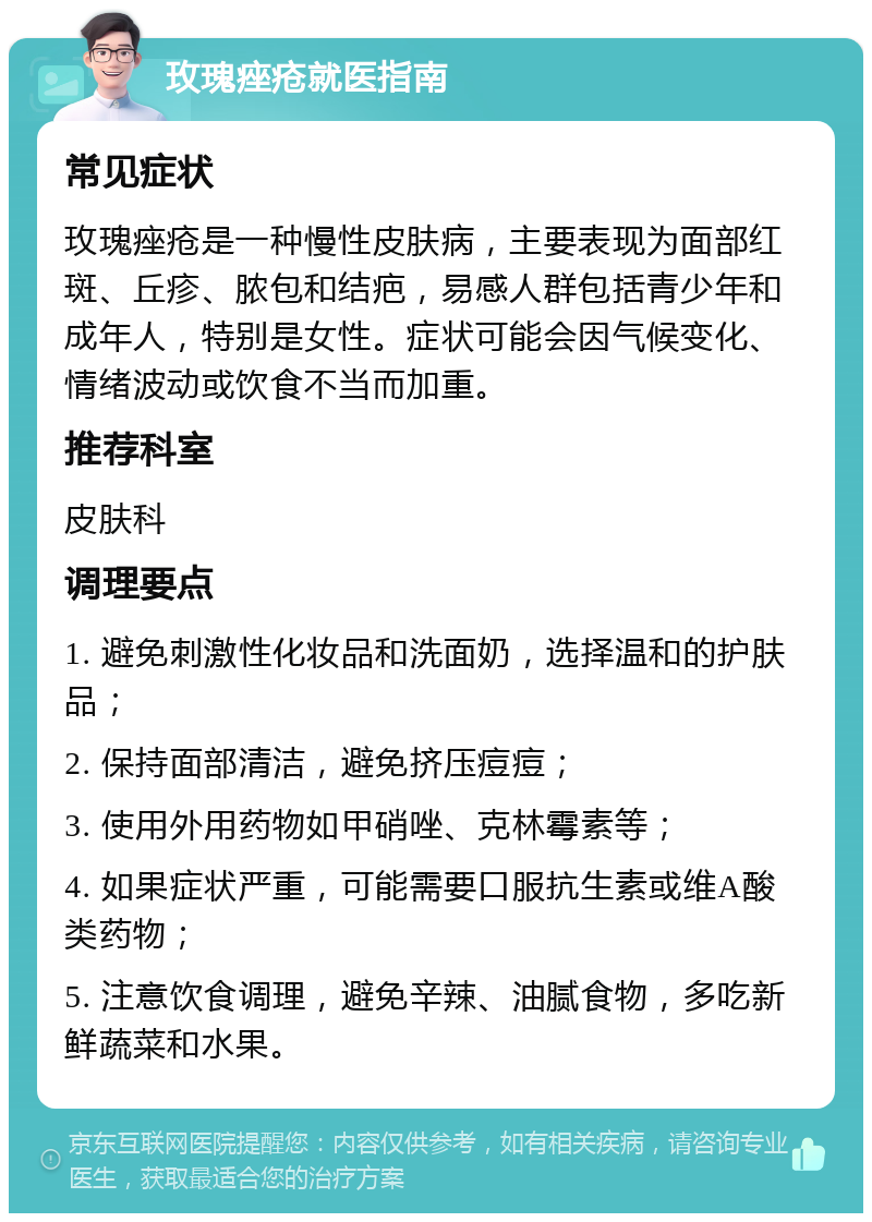 玫瑰痤疮就医指南 常见症状 玫瑰痤疮是一种慢性皮肤病，主要表现为面部红斑、丘疹、脓包和结疤，易感人群包括青少年和成年人，特别是女性。症状可能会因气候变化、情绪波动或饮食不当而加重。 推荐科室 皮肤科 调理要点 1. 避免刺激性化妆品和洗面奶，选择温和的护肤品； 2. 保持面部清洁，避免挤压痘痘； 3. 使用外用药物如甲硝唑、克林霉素等； 4. 如果症状严重，可能需要口服抗生素或维A酸类药物； 5. 注意饮食调理，避免辛辣、油腻食物，多吃新鲜蔬菜和水果。