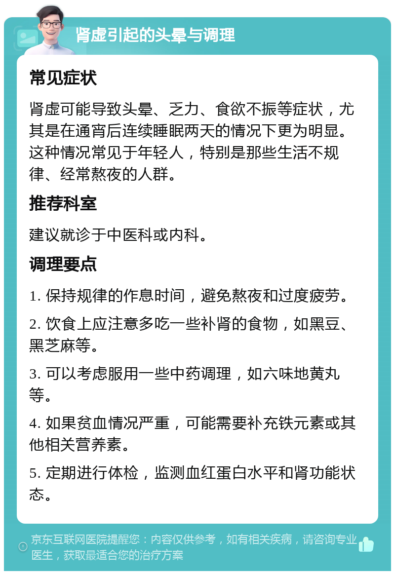 肾虚引起的头晕与调理 常见症状 肾虚可能导致头晕、乏力、食欲不振等症状，尤其是在通宵后连续睡眠两天的情况下更为明显。这种情况常见于年轻人，特别是那些生活不规律、经常熬夜的人群。 推荐科室 建议就诊于中医科或内科。 调理要点 1. 保持规律的作息时间，避免熬夜和过度疲劳。 2. 饮食上应注意多吃一些补肾的食物，如黑豆、黑芝麻等。 3. 可以考虑服用一些中药调理，如六味地黄丸等。 4. 如果贫血情况严重，可能需要补充铁元素或其他相关营养素。 5. 定期进行体检，监测血红蛋白水平和肾功能状态。