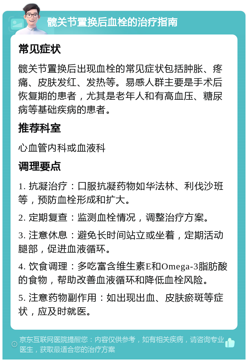 髋关节置换后血栓的治疗指南 常见症状 髋关节置换后出现血栓的常见症状包括肿胀、疼痛、皮肤发红、发热等。易感人群主要是手术后恢复期的患者，尤其是老年人和有高血压、糖尿病等基础疾病的患者。 推荐科室 心血管内科或血液科 调理要点 1. 抗凝治疗：口服抗凝药物如华法林、利伐沙班等，预防血栓形成和扩大。 2. 定期复查：监测血栓情况，调整治疗方案。 3. 注意休息：避免长时间站立或坐着，定期活动腿部，促进血液循环。 4. 饮食调理：多吃富含维生素E和Omega-3脂肪酸的食物，帮助改善血液循环和降低血栓风险。 5. 注意药物副作用：如出现出血、皮肤瘀斑等症状，应及时就医。