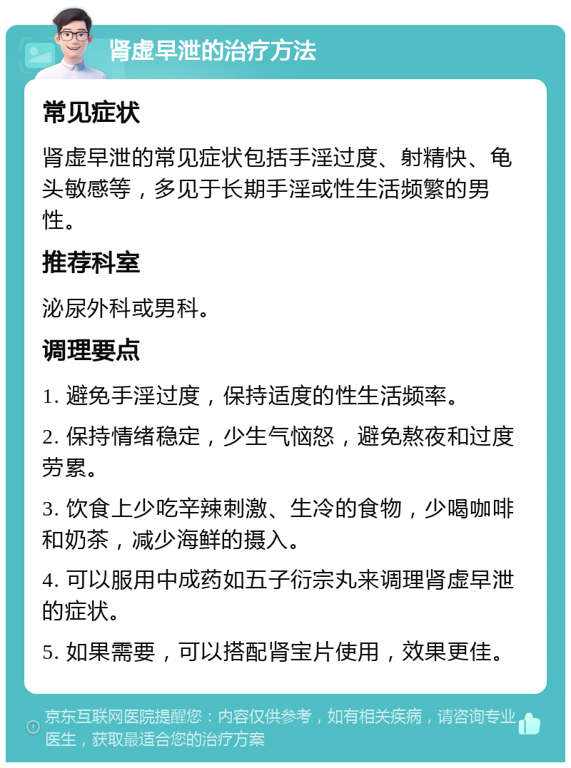 肾虚早泄的治疗方法 常见症状 肾虚早泄的常见症状包括手淫过度、射精快、龟头敏感等，多见于长期手淫或性生活频繁的男性。 推荐科室 泌尿外科或男科。 调理要点 1. 避免手淫过度，保持适度的性生活频率。 2. 保持情绪稳定，少生气恼怒，避免熬夜和过度劳累。 3. 饮食上少吃辛辣刺激、生冷的食物，少喝咖啡和奶茶，减少海鲜的摄入。 4. 可以服用中成药如五子衍宗丸来调理肾虚早泄的症状。 5. 如果需要，可以搭配肾宝片使用，效果更佳。