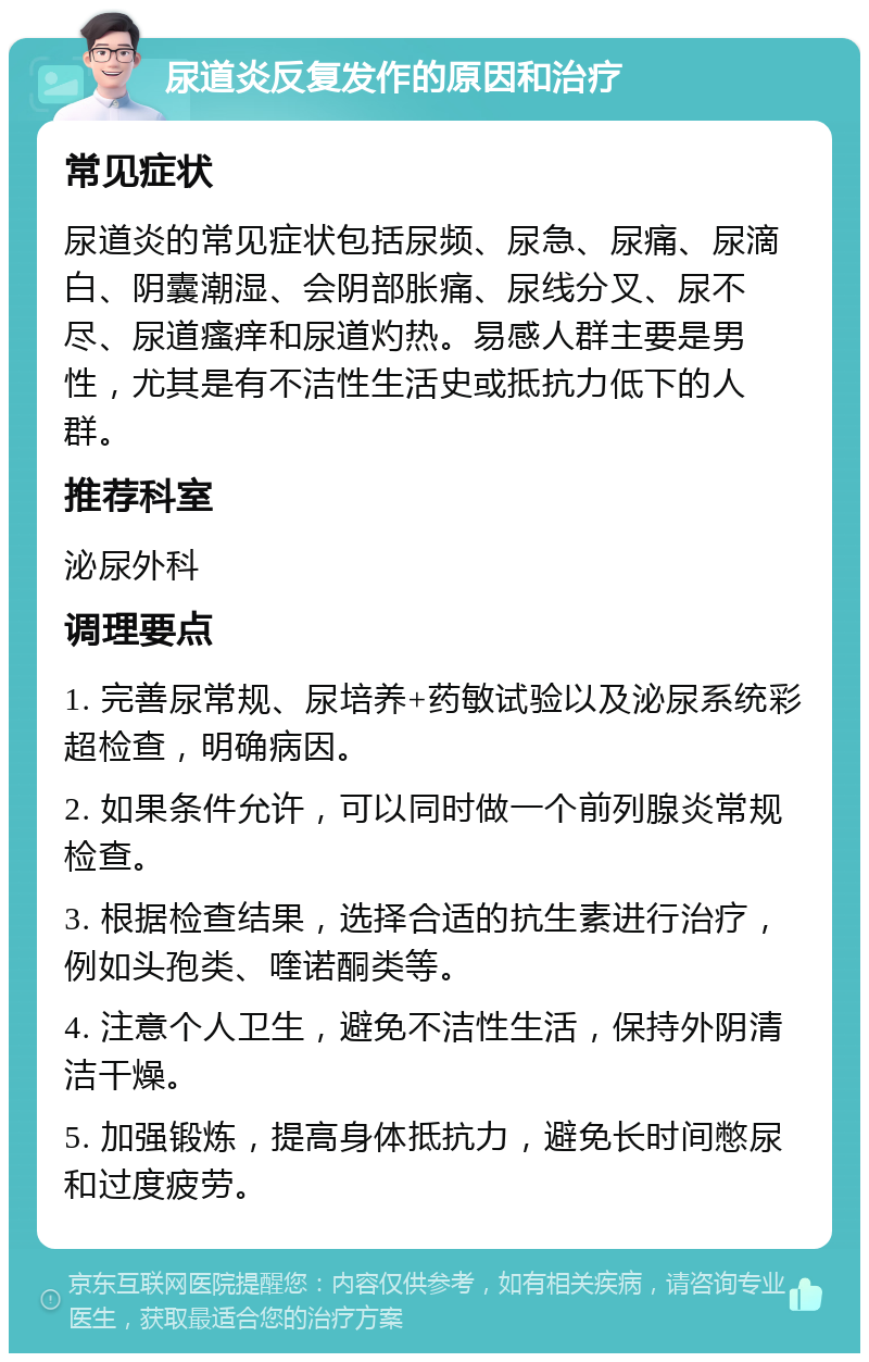 尿道炎反复发作的原因和治疗 常见症状 尿道炎的常见症状包括尿频、尿急、尿痛、尿滴白、阴囊潮湿、会阴部胀痛、尿线分叉、尿不尽、尿道瘙痒和尿道灼热。易感人群主要是男性，尤其是有不洁性生活史或抵抗力低下的人群。 推荐科室 泌尿外科 调理要点 1. 完善尿常规、尿培养+药敏试验以及泌尿系统彩超检查，明确病因。 2. 如果条件允许，可以同时做一个前列腺炎常规检查。 3. 根据检查结果，选择合适的抗生素进行治疗，例如头孢类、喹诺酮类等。 4. 注意个人卫生，避免不洁性生活，保持外阴清洁干燥。 5. 加强锻炼，提高身体抵抗力，避免长时间憋尿和过度疲劳。