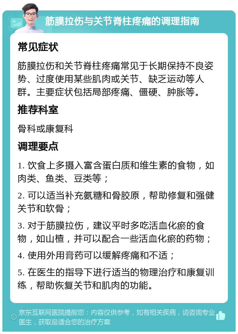 筋膜拉伤与关节脊柱疼痛的调理指南 常见症状 筋膜拉伤和关节脊柱疼痛常见于长期保持不良姿势、过度使用某些肌肉或关节、缺乏运动等人群。主要症状包括局部疼痛、僵硬、肿胀等。 推荐科室 骨科或康复科 调理要点 1. 饮食上多摄入富含蛋白质和维生素的食物，如肉类、鱼类、豆类等； 2. 可以适当补充氨糖和骨胶原，帮助修复和强健关节和软骨； 3. 对于筋膜拉伤，建议平时多吃活血化瘀的食物，如山楂，并可以配合一些活血化瘀的药物； 4. 使用外用膏药可以缓解疼痛和不适； 5. 在医生的指导下进行适当的物理治疗和康复训练，帮助恢复关节和肌肉的功能。