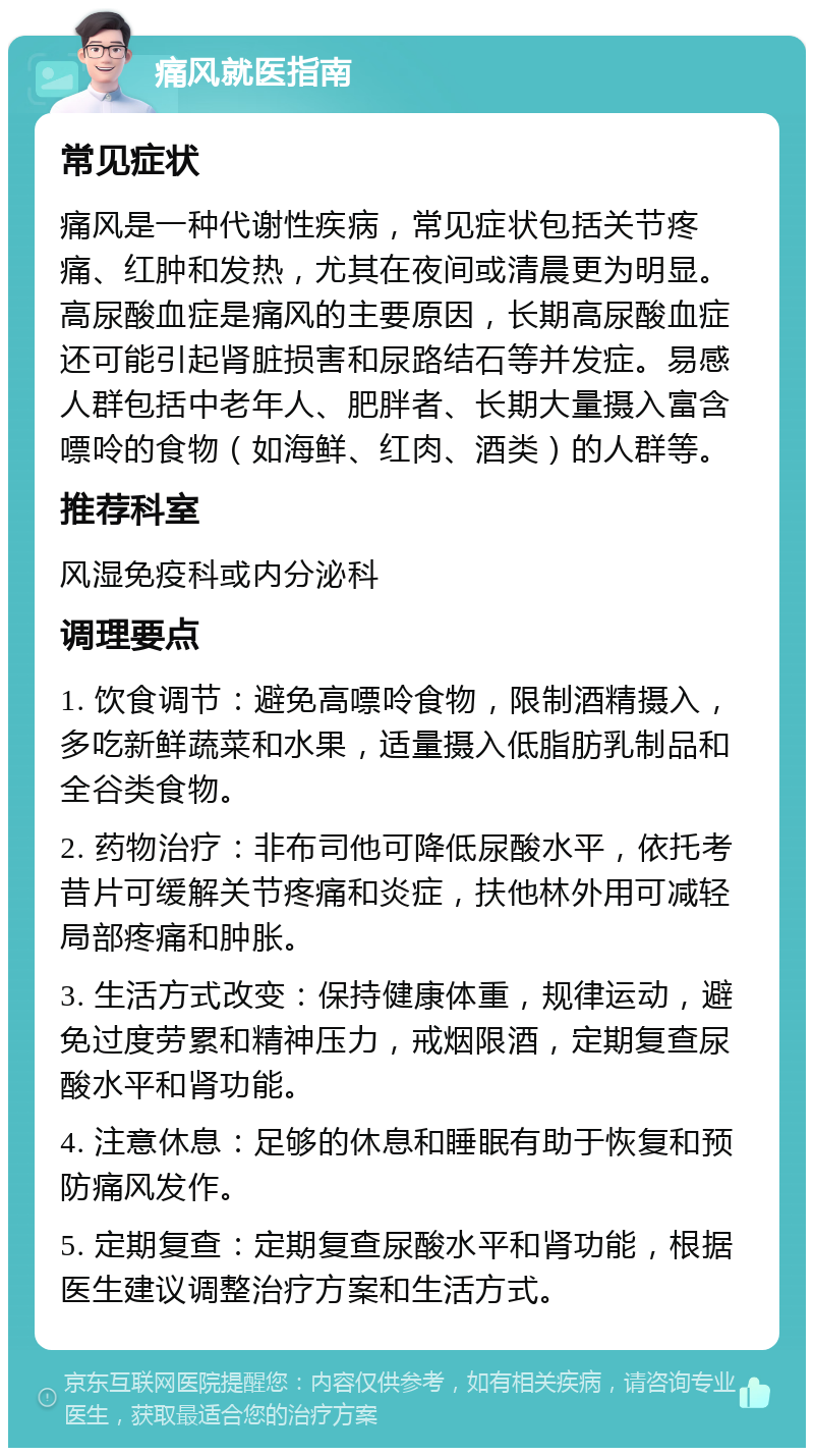 痛风就医指南 常见症状 痛风是一种代谢性疾病，常见症状包括关节疼痛、红肿和发热，尤其在夜间或清晨更为明显。高尿酸血症是痛风的主要原因，长期高尿酸血症还可能引起肾脏损害和尿路结石等并发症。易感人群包括中老年人、肥胖者、长期大量摄入富含嘌呤的食物（如海鲜、红肉、酒类）的人群等。 推荐科室 风湿免疫科或内分泌科 调理要点 1. 饮食调节：避免高嘌呤食物，限制酒精摄入，多吃新鲜蔬菜和水果，适量摄入低脂肪乳制品和全谷类食物。 2. 药物治疗：非布司他可降低尿酸水平，依托考昔片可缓解关节疼痛和炎症，扶他林外用可减轻局部疼痛和肿胀。 3. 生活方式改变：保持健康体重，规律运动，避免过度劳累和精神压力，戒烟限酒，定期复查尿酸水平和肾功能。 4. 注意休息：足够的休息和睡眠有助于恢复和预防痛风发作。 5. 定期复查：定期复查尿酸水平和肾功能，根据医生建议调整治疗方案和生活方式。