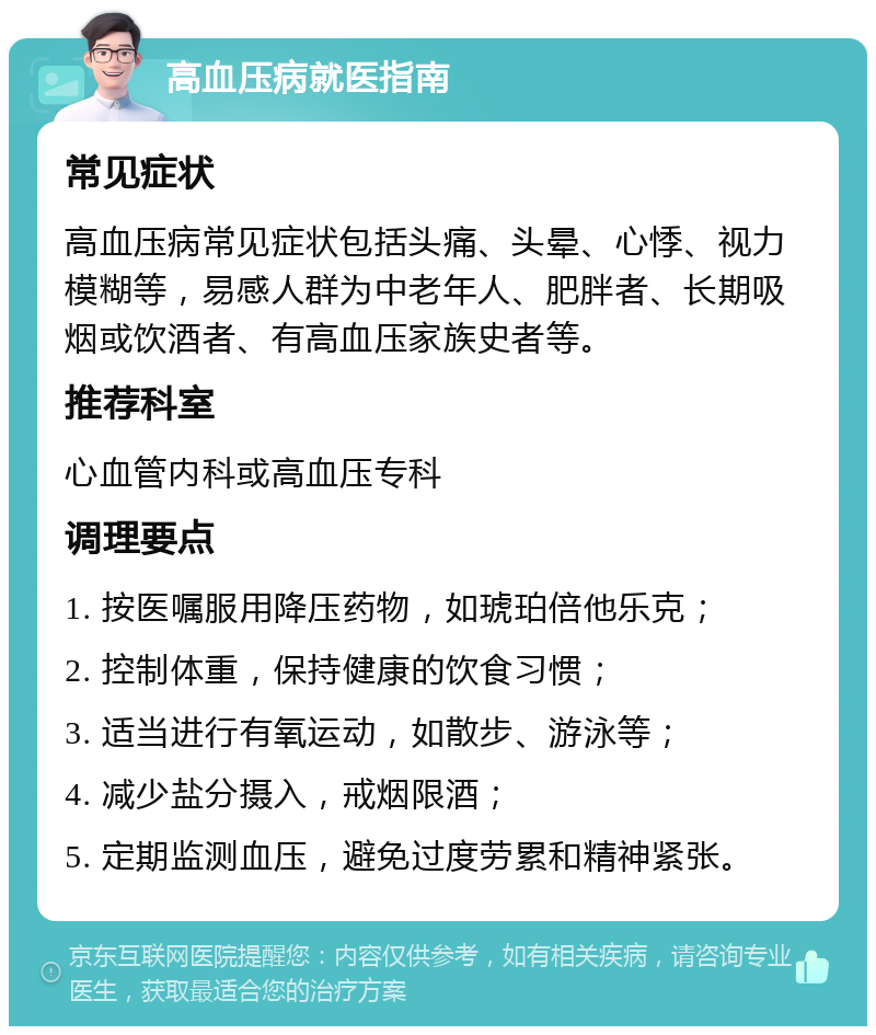 高血压病就医指南 常见症状 高血压病常见症状包括头痛、头晕、心悸、视力模糊等，易感人群为中老年人、肥胖者、长期吸烟或饮酒者、有高血压家族史者等。 推荐科室 心血管内科或高血压专科 调理要点 1. 按医嘱服用降压药物，如琥珀倍他乐克； 2. 控制体重，保持健康的饮食习惯； 3. 适当进行有氧运动，如散步、游泳等； 4. 减少盐分摄入，戒烟限酒； 5. 定期监测血压，避免过度劳累和精神紧张。