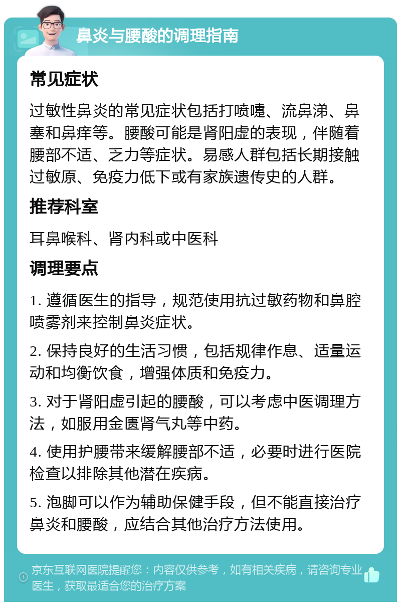 鼻炎与腰酸的调理指南 常见症状 过敏性鼻炎的常见症状包括打喷嚏、流鼻涕、鼻塞和鼻痒等。腰酸可能是肾阳虚的表现，伴随着腰部不适、乏力等症状。易感人群包括长期接触过敏原、免疫力低下或有家族遗传史的人群。 推荐科室 耳鼻喉科、肾内科或中医科 调理要点 1. 遵循医生的指导，规范使用抗过敏药物和鼻腔喷雾剂来控制鼻炎症状。 2. 保持良好的生活习惯，包括规律作息、适量运动和均衡饮食，增强体质和免疫力。 3. 对于肾阳虚引起的腰酸，可以考虑中医调理方法，如服用金匮肾气丸等中药。 4. 使用护腰带来缓解腰部不适，必要时进行医院检查以排除其他潜在疾病。 5. 泡脚可以作为辅助保健手段，但不能直接治疗鼻炎和腰酸，应结合其他治疗方法使用。