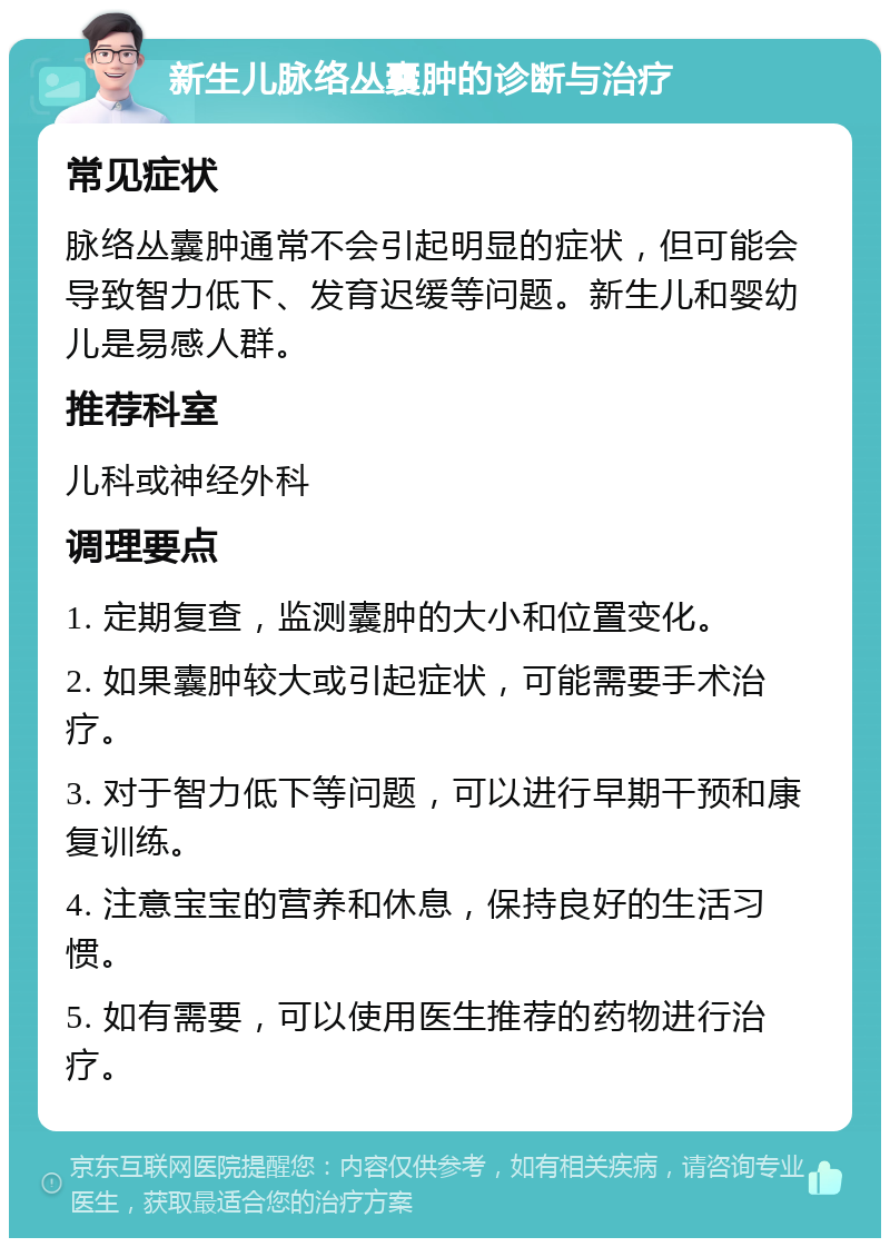 新生儿脉络丛囊肿的诊断与治疗 常见症状 脉络丛囊肿通常不会引起明显的症状，但可能会导致智力低下、发育迟缓等问题。新生儿和婴幼儿是易感人群。 推荐科室 儿科或神经外科 调理要点 1. 定期复查，监测囊肿的大小和位置变化。 2. 如果囊肿较大或引起症状，可能需要手术治疗。 3. 对于智力低下等问题，可以进行早期干预和康复训练。 4. 注意宝宝的营养和休息，保持良好的生活习惯。 5. 如有需要，可以使用医生推荐的药物进行治疗。