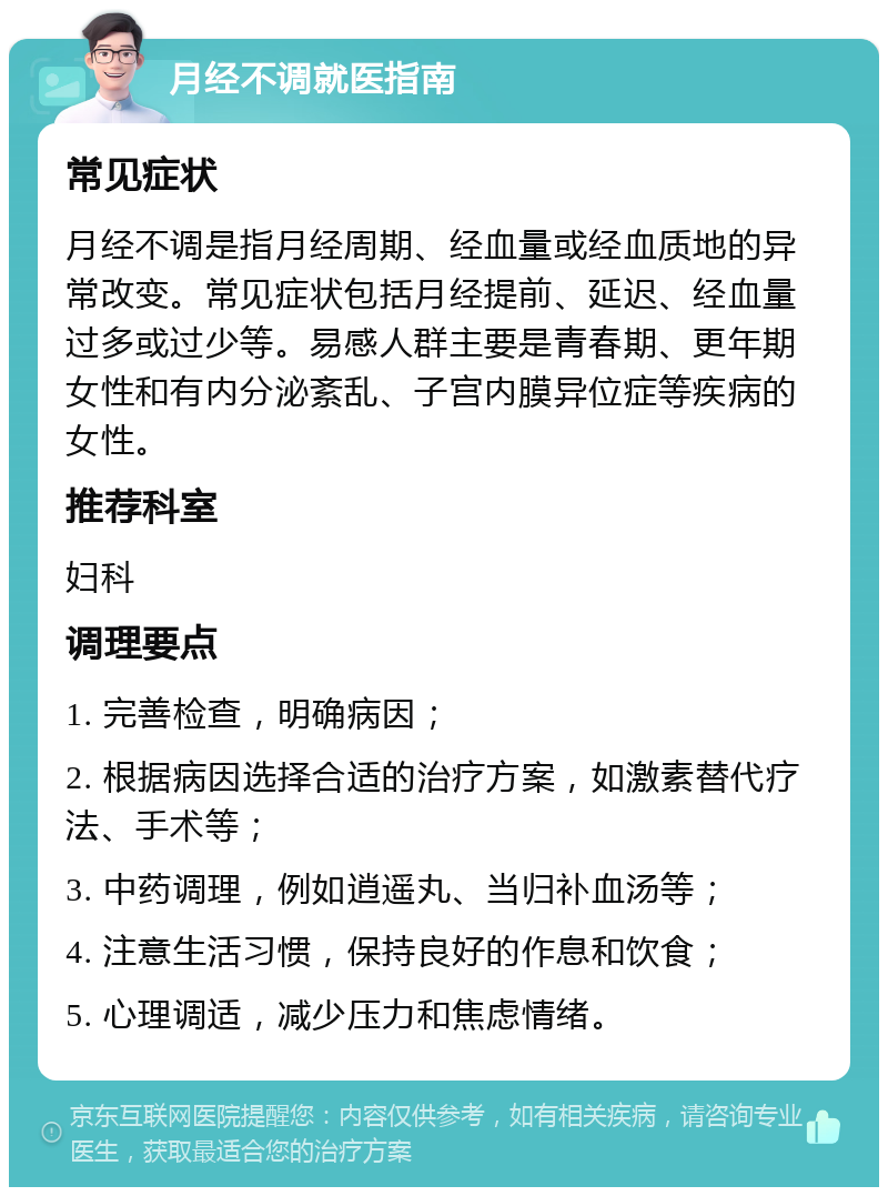 月经不调就医指南 常见症状 月经不调是指月经周期、经血量或经血质地的异常改变。常见症状包括月经提前、延迟、经血量过多或过少等。易感人群主要是青春期、更年期女性和有内分泌紊乱、子宫内膜异位症等疾病的女性。 推荐科室 妇科 调理要点 1. 完善检查，明确病因； 2. 根据病因选择合适的治疗方案，如激素替代疗法、手术等； 3. 中药调理，例如逍遥丸、当归补血汤等； 4. 注意生活习惯，保持良好的作息和饮食； 5. 心理调适，减少压力和焦虑情绪。