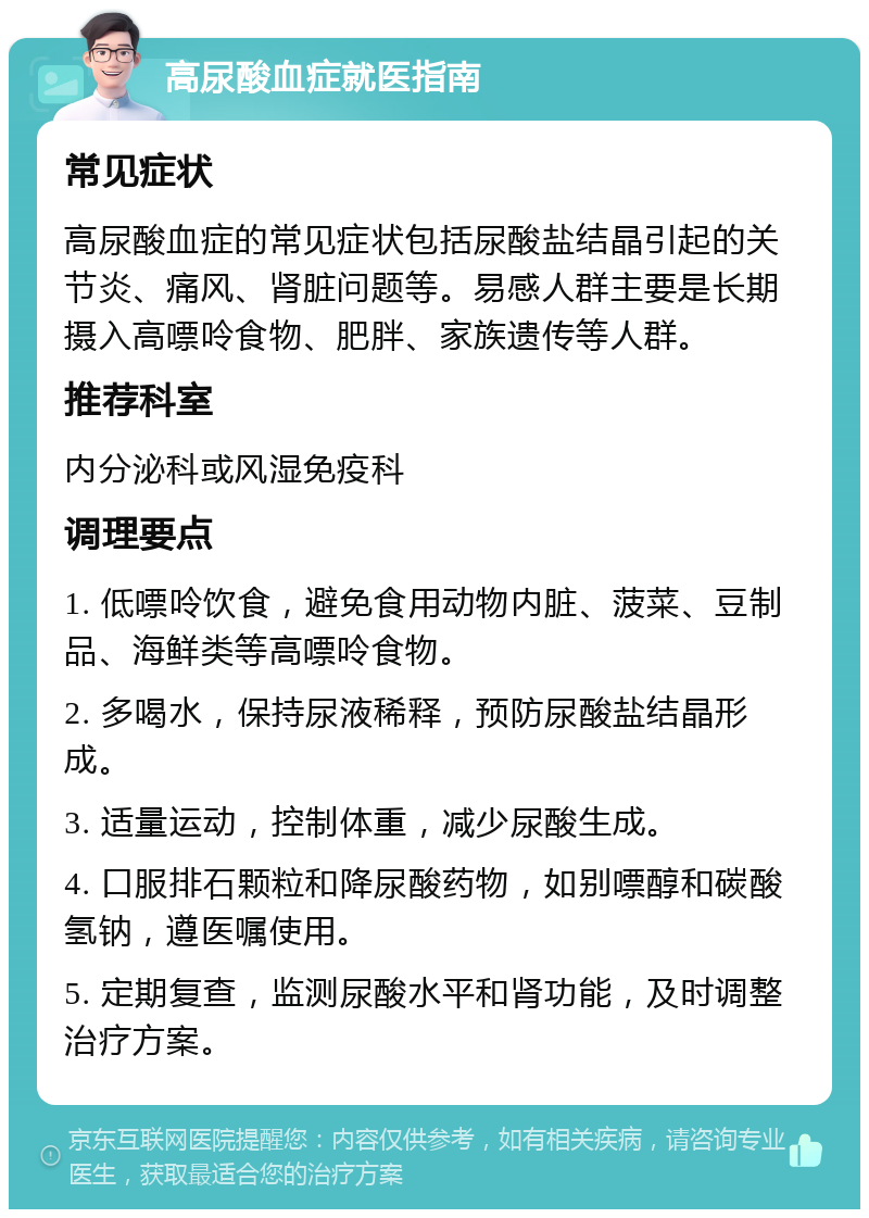 高尿酸血症就医指南 常见症状 高尿酸血症的常见症状包括尿酸盐结晶引起的关节炎、痛风、肾脏问题等。易感人群主要是长期摄入高嘌呤食物、肥胖、家族遗传等人群。 推荐科室 内分泌科或风湿免疫科 调理要点 1. 低嘌呤饮食，避免食用动物内脏、菠菜、豆制品、海鲜类等高嘌呤食物。 2. 多喝水，保持尿液稀释，预防尿酸盐结晶形成。 3. 适量运动，控制体重，减少尿酸生成。 4. 口服排石颗粒和降尿酸药物，如别嘌醇和碳酸氢钠，遵医嘱使用。 5. 定期复查，监测尿酸水平和肾功能，及时调整治疗方案。