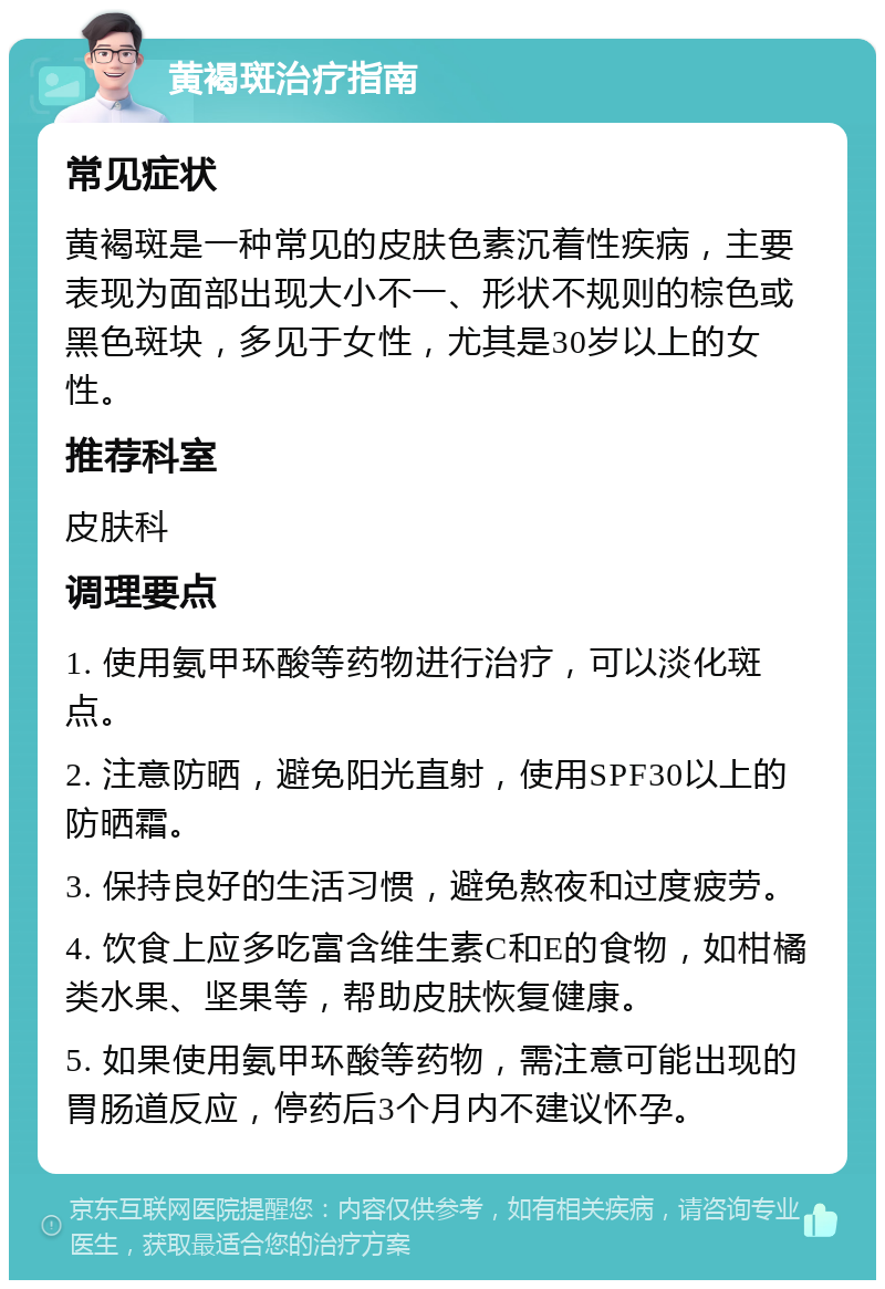 黄褐斑治疗指南 常见症状 黄褐斑是一种常见的皮肤色素沉着性疾病，主要表现为面部出现大小不一、形状不规则的棕色或黑色斑块，多见于女性，尤其是30岁以上的女性。 推荐科室 皮肤科 调理要点 1. 使用氨甲环酸等药物进行治疗，可以淡化斑点。 2. 注意防晒，避免阳光直射，使用SPF30以上的防晒霜。 3. 保持良好的生活习惯，避免熬夜和过度疲劳。 4. 饮食上应多吃富含维生素C和E的食物，如柑橘类水果、坚果等，帮助皮肤恢复健康。 5. 如果使用氨甲环酸等药物，需注意可能出现的胃肠道反应，停药后3个月内不建议怀孕。