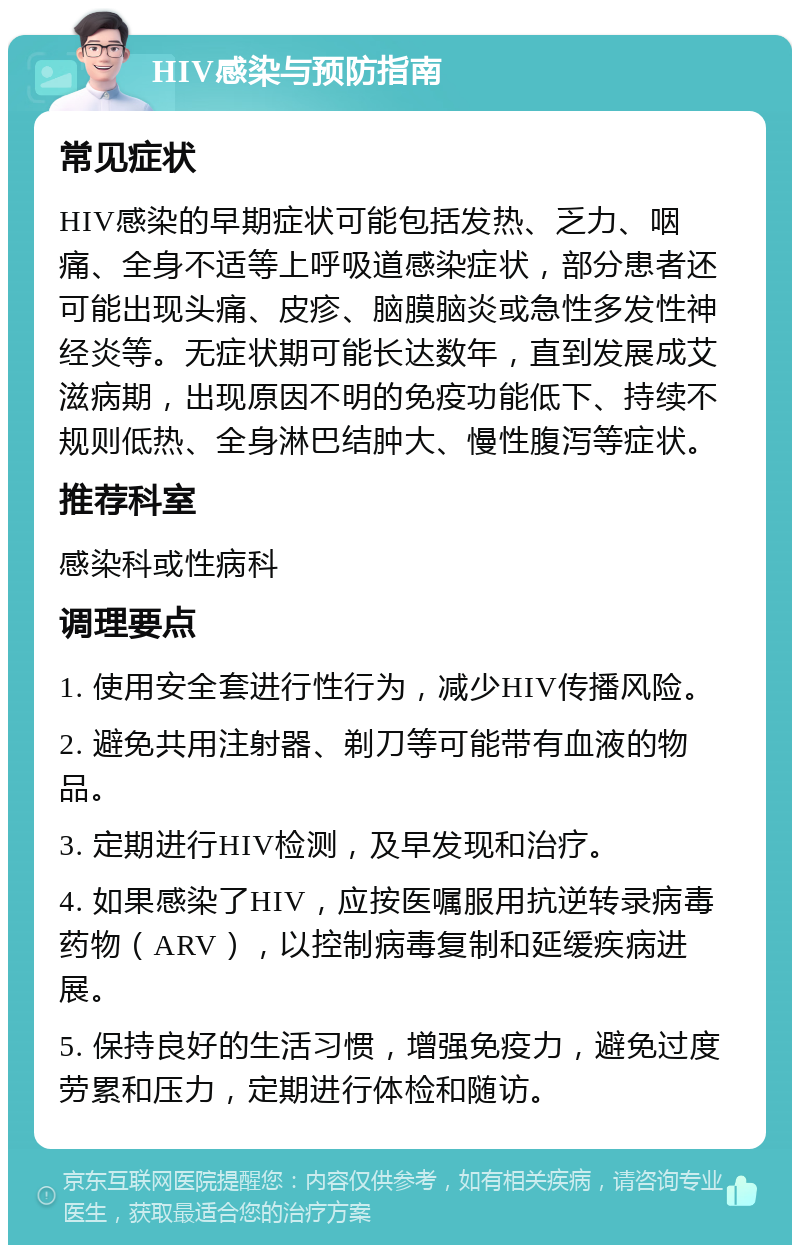 HIV感染与预防指南 常见症状 HIV感染的早期症状可能包括发热、乏力、咽痛、全身不适等上呼吸道感染症状，部分患者还可能出现头痛、皮疹、脑膜脑炎或急性多发性神经炎等。无症状期可能长达数年，直到发展成艾滋病期，出现原因不明的免疫功能低下、持续不规则低热、全身淋巴结肿大、慢性腹泻等症状。 推荐科室 感染科或性病科 调理要点 1. 使用安全套进行性行为，减少HIV传播风险。 2. 避免共用注射器、剃刀等可能带有血液的物品。 3. 定期进行HIV检测，及早发现和治疗。 4. 如果感染了HIV，应按医嘱服用抗逆转录病毒药物（ARV），以控制病毒复制和延缓疾病进展。 5. 保持良好的生活习惯，增强免疫力，避免过度劳累和压力，定期进行体检和随访。