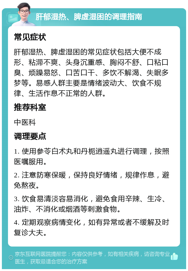 肝郁湿热、脾虚湿困的调理指南 常见症状 肝郁湿热、脾虚湿困的常见症状包括大便不成形、粘滞不爽、头身沉重感、胸闷不舒、口粘口臭、烦躁易怒、口苦口干、多饮不解渴、失眠多梦等。易感人群主要是情绪波动大、饮食不规律、生活作息不正常的人群。 推荐科室 中医科 调理要点 1. 使用参苓白术丸和丹栀逍遥丸进行调理，按照医嘱服用。 2. 注意防寒保暖，保持良好情绪，规律作息，避免熬夜。 3. 饮食易清淡容易消化，避免食用辛辣、生冷、油炸、不消化或烟酒等刺激食物。 4. 定期观察病情变化，如有异常或者不缓解及时复诊大夫。