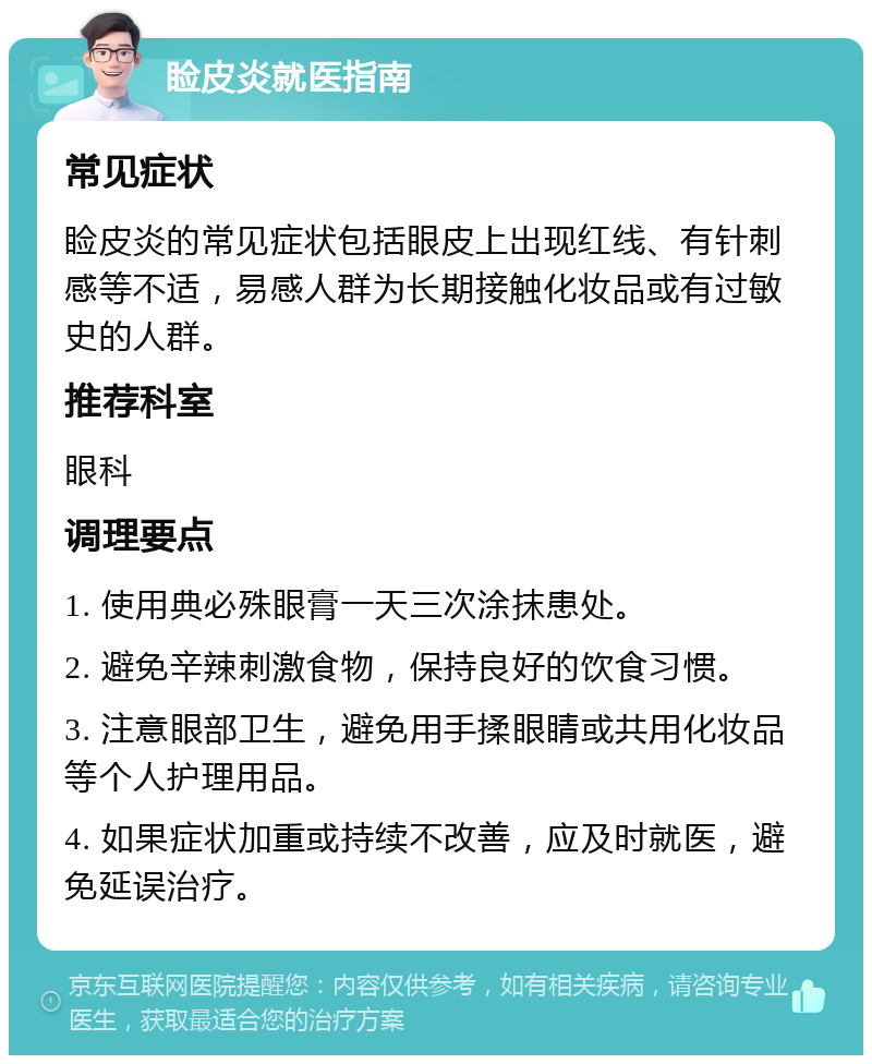 睑皮炎就医指南 常见症状 睑皮炎的常见症状包括眼皮上出现红线、有针刺感等不适，易感人群为长期接触化妆品或有过敏史的人群。 推荐科室 眼科 调理要点 1. 使用典必殊眼膏一天三次涂抹患处。 2. 避免辛辣刺激食物，保持良好的饮食习惯。 3. 注意眼部卫生，避免用手揉眼睛或共用化妆品等个人护理用品。 4. 如果症状加重或持续不改善，应及时就医，避免延误治疗。