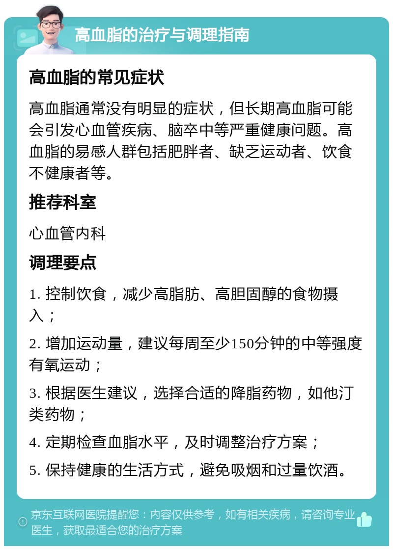 高血脂的治疗与调理指南 高血脂的常见症状 高血脂通常没有明显的症状，但长期高血脂可能会引发心血管疾病、脑卒中等严重健康问题。高血脂的易感人群包括肥胖者、缺乏运动者、饮食不健康者等。 推荐科室 心血管内科 调理要点 1. 控制饮食，减少高脂肪、高胆固醇的食物摄入； 2. 增加运动量，建议每周至少150分钟的中等强度有氧运动； 3. 根据医生建议，选择合适的降脂药物，如他汀类药物； 4. 定期检查血脂水平，及时调整治疗方案； 5. 保持健康的生活方式，避免吸烟和过量饮酒。