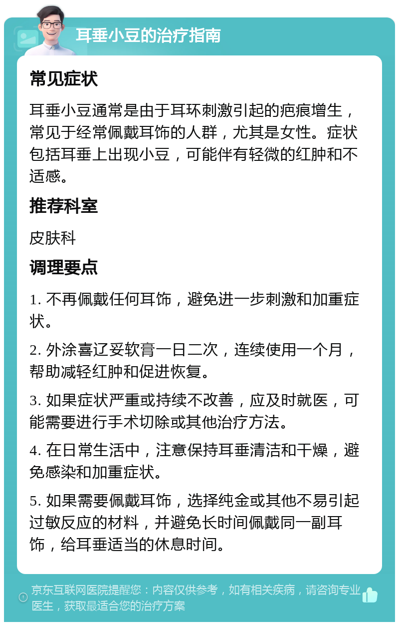 耳垂小豆的治疗指南 常见症状 耳垂小豆通常是由于耳环刺激引起的疤痕增生，常见于经常佩戴耳饰的人群，尤其是女性。症状包括耳垂上出现小豆，可能伴有轻微的红肿和不适感。 推荐科室 皮肤科 调理要点 1. 不再佩戴任何耳饰，避免进一步刺激和加重症状。 2. 外涂喜辽妥软膏一日二次，连续使用一个月，帮助减轻红肿和促进恢复。 3. 如果症状严重或持续不改善，应及时就医，可能需要进行手术切除或其他治疗方法。 4. 在日常生活中，注意保持耳垂清洁和干燥，避免感染和加重症状。 5. 如果需要佩戴耳饰，选择纯金或其他不易引起过敏反应的材料，并避免长时间佩戴同一副耳饰，给耳垂适当的休息时间。