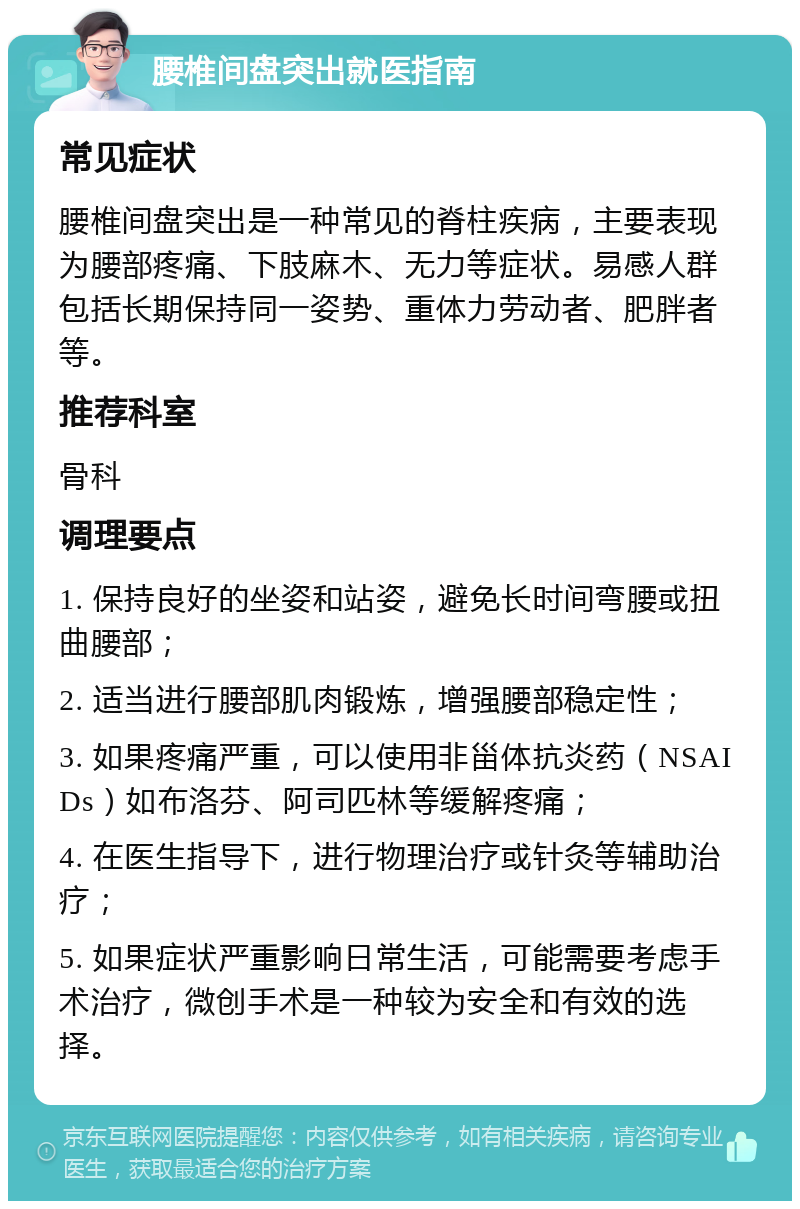 腰椎间盘突出就医指南 常见症状 腰椎间盘突出是一种常见的脊柱疾病，主要表现为腰部疼痛、下肢麻木、无力等症状。易感人群包括长期保持同一姿势、重体力劳动者、肥胖者等。 推荐科室 骨科 调理要点 1. 保持良好的坐姿和站姿，避免长时间弯腰或扭曲腰部； 2. 适当进行腰部肌肉锻炼，增强腰部稳定性； 3. 如果疼痛严重，可以使用非甾体抗炎药（NSAIDs）如布洛芬、阿司匹林等缓解疼痛； 4. 在医生指导下，进行物理治疗或针灸等辅助治疗； 5. 如果症状严重影响日常生活，可能需要考虑手术治疗，微创手术是一种较为安全和有效的选择。