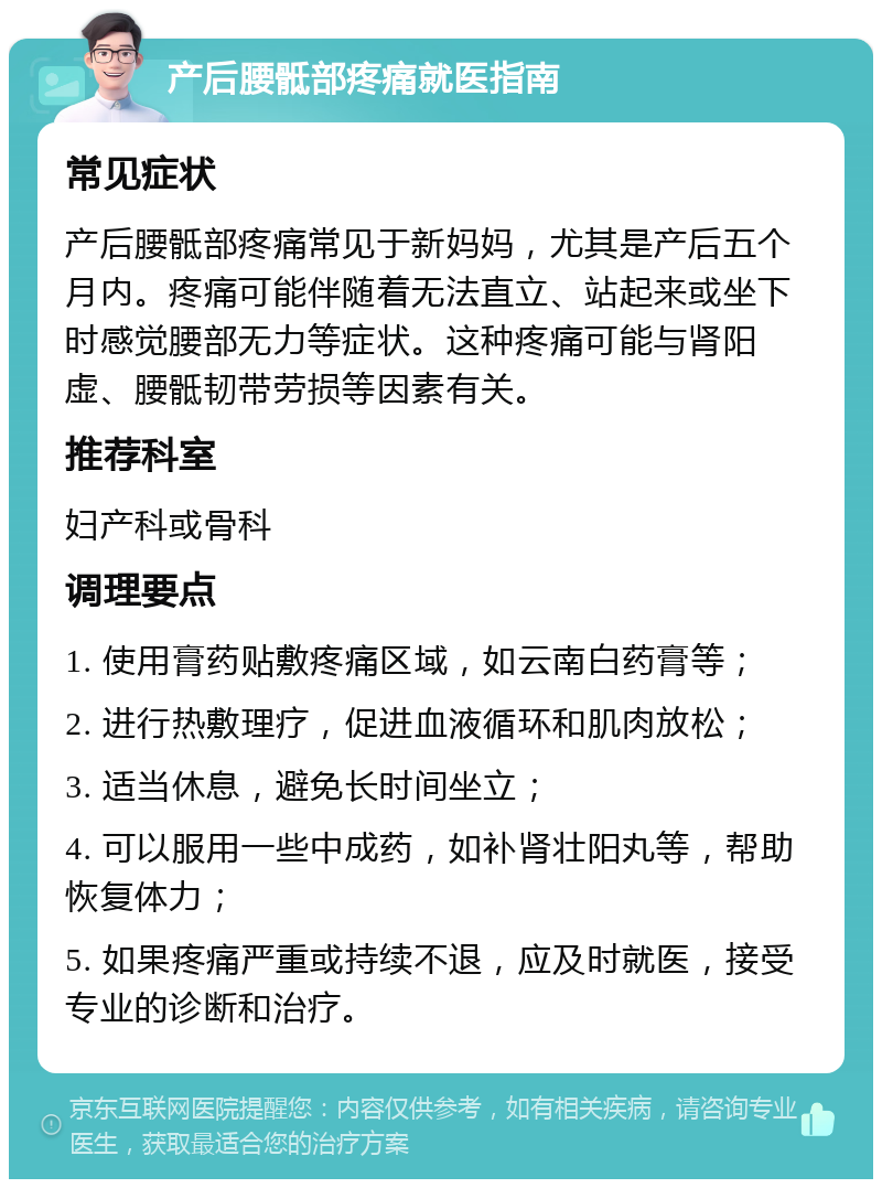 产后腰骶部疼痛就医指南 常见症状 产后腰骶部疼痛常见于新妈妈，尤其是产后五个月内。疼痛可能伴随着无法直立、站起来或坐下时感觉腰部无力等症状。这种疼痛可能与肾阳虚、腰骶韧带劳损等因素有关。 推荐科室 妇产科或骨科 调理要点 1. 使用膏药贴敷疼痛区域，如云南白药膏等； 2. 进行热敷理疗，促进血液循环和肌肉放松； 3. 适当休息，避免长时间坐立； 4. 可以服用一些中成药，如补肾壮阳丸等，帮助恢复体力； 5. 如果疼痛严重或持续不退，应及时就医，接受专业的诊断和治疗。