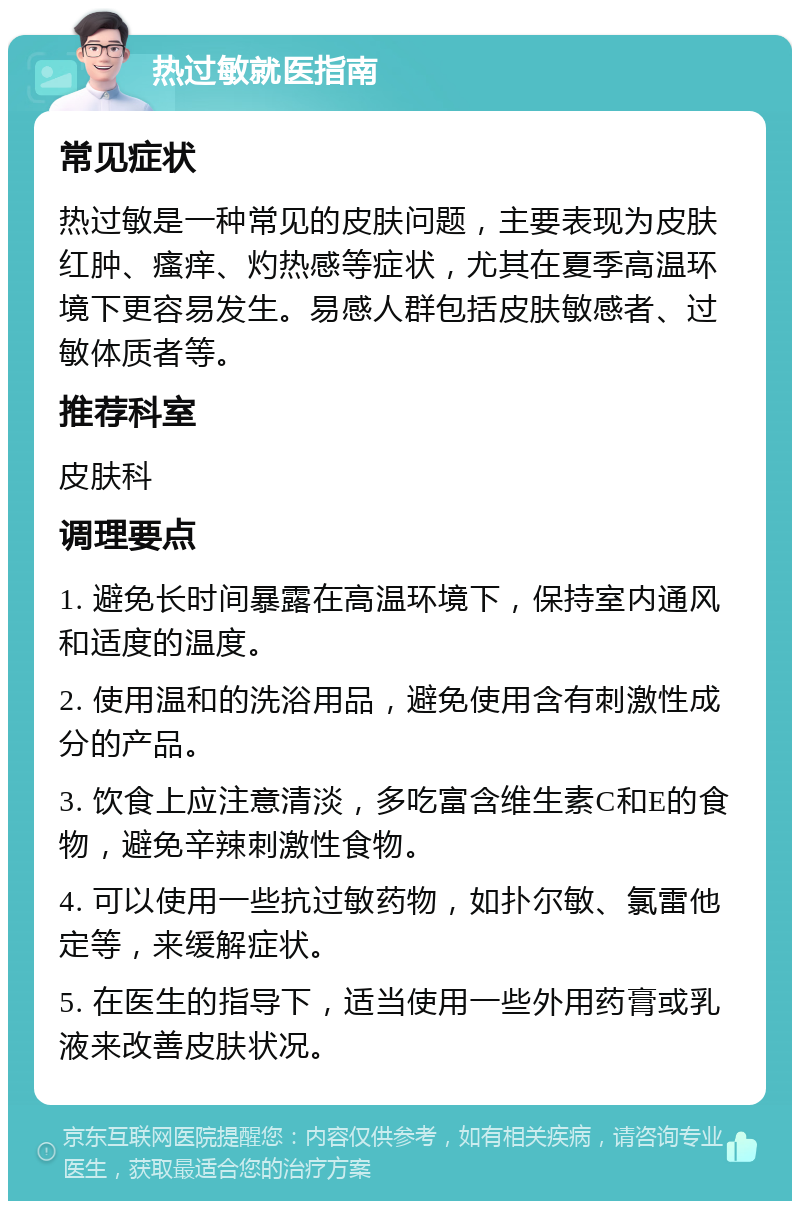 热过敏就医指南 常见症状 热过敏是一种常见的皮肤问题，主要表现为皮肤红肿、瘙痒、灼热感等症状，尤其在夏季高温环境下更容易发生。易感人群包括皮肤敏感者、过敏体质者等。 推荐科室 皮肤科 调理要点 1. 避免长时间暴露在高温环境下，保持室内通风和适度的温度。 2. 使用温和的洗浴用品，避免使用含有刺激性成分的产品。 3. 饮食上应注意清淡，多吃富含维生素C和E的食物，避免辛辣刺激性食物。 4. 可以使用一些抗过敏药物，如扑尔敏、氯雷他定等，来缓解症状。 5. 在医生的指导下，适当使用一些外用药膏或乳液来改善皮肤状况。