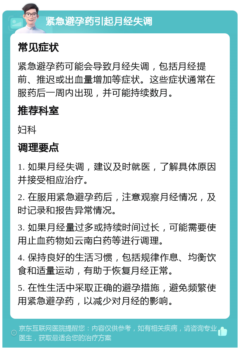 紧急避孕药引起月经失调 常见症状 紧急避孕药可能会导致月经失调，包括月经提前、推迟或出血量增加等症状。这些症状通常在服药后一周内出现，并可能持续数月。 推荐科室 妇科 调理要点 1. 如果月经失调，建议及时就医，了解具体原因并接受相应治疗。 2. 在服用紧急避孕药后，注意观察月经情况，及时记录和报告异常情况。 3. 如果月经量过多或持续时间过长，可能需要使用止血药物如云南白药等进行调理。 4. 保持良好的生活习惯，包括规律作息、均衡饮食和适量运动，有助于恢复月经正常。 5. 在性生活中采取正确的避孕措施，避免频繁使用紧急避孕药，以减少对月经的影响。