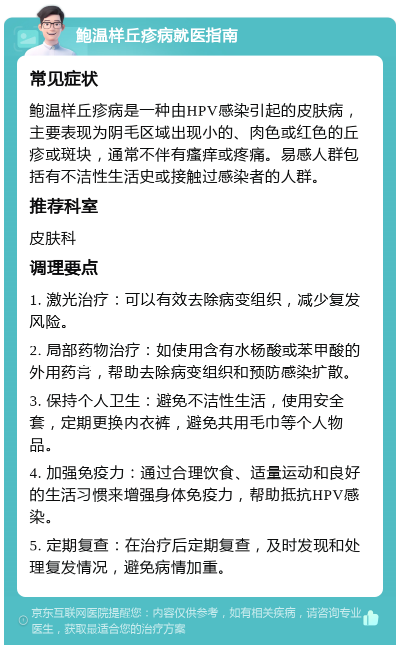 鲍温样丘疹病就医指南 常见症状 鲍温样丘疹病是一种由HPV感染引起的皮肤病，主要表现为阴毛区域出现小的、肉色或红色的丘疹或斑块，通常不伴有瘙痒或疼痛。易感人群包括有不洁性生活史或接触过感染者的人群。 推荐科室 皮肤科 调理要点 1. 激光治疗：可以有效去除病变组织，减少复发风险。 2. 局部药物治疗：如使用含有水杨酸或苯甲酸的外用药膏，帮助去除病变组织和预防感染扩散。 3. 保持个人卫生：避免不洁性生活，使用安全套，定期更换内衣裤，避免共用毛巾等个人物品。 4. 加强免疫力：通过合理饮食、适量运动和良好的生活习惯来增强身体免疫力，帮助抵抗HPV感染。 5. 定期复查：在治疗后定期复查，及时发现和处理复发情况，避免病情加重。