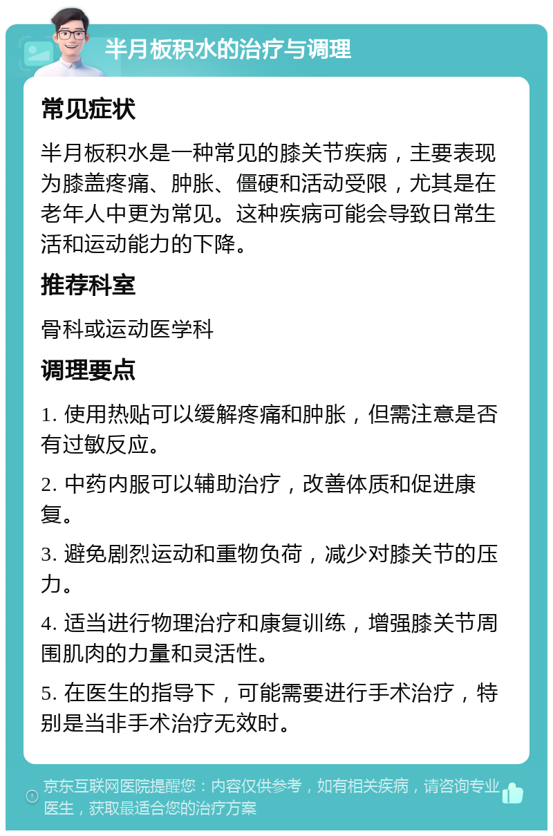 半月板积水的治疗与调理 常见症状 半月板积水是一种常见的膝关节疾病，主要表现为膝盖疼痛、肿胀、僵硬和活动受限，尤其是在老年人中更为常见。这种疾病可能会导致日常生活和运动能力的下降。 推荐科室 骨科或运动医学科 调理要点 1. 使用热贴可以缓解疼痛和肿胀，但需注意是否有过敏反应。 2. 中药内服可以辅助治疗，改善体质和促进康复。 3. 避免剧烈运动和重物负荷，减少对膝关节的压力。 4. 适当进行物理治疗和康复训练，增强膝关节周围肌肉的力量和灵活性。 5. 在医生的指导下，可能需要进行手术治疗，特别是当非手术治疗无效时。