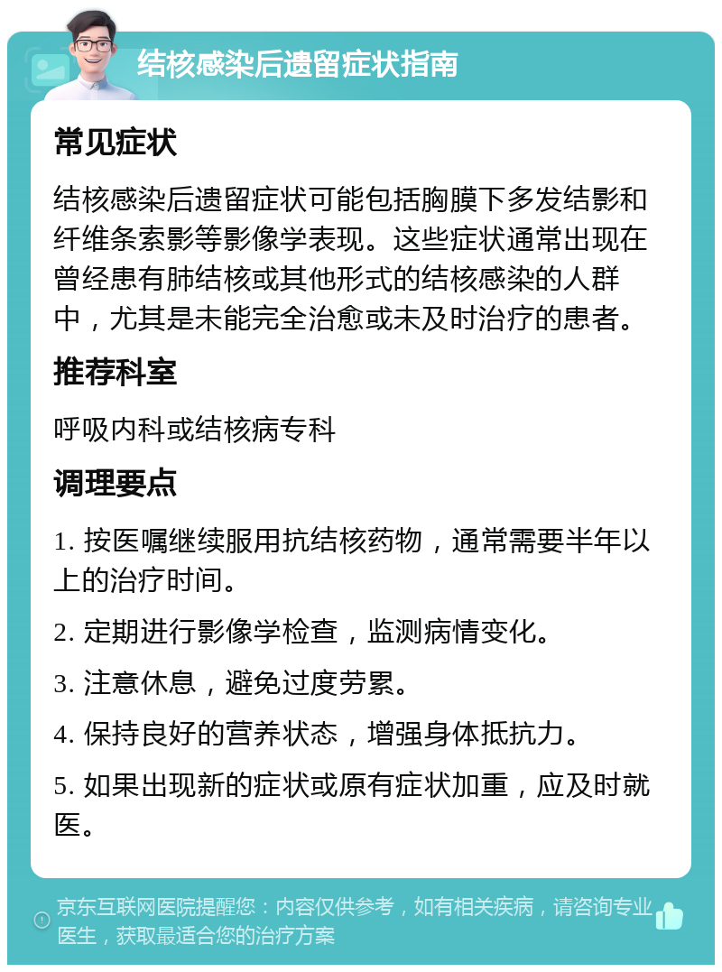 结核感染后遗留症状指南 常见症状 结核感染后遗留症状可能包括胸膜下多发结影和纤维条索影等影像学表现。这些症状通常出现在曾经患有肺结核或其他形式的结核感染的人群中，尤其是未能完全治愈或未及时治疗的患者。 推荐科室 呼吸内科或结核病专科 调理要点 1. 按医嘱继续服用抗结核药物，通常需要半年以上的治疗时间。 2. 定期进行影像学检查，监测病情变化。 3. 注意休息，避免过度劳累。 4. 保持良好的营养状态，增强身体抵抗力。 5. 如果出现新的症状或原有症状加重，应及时就医。