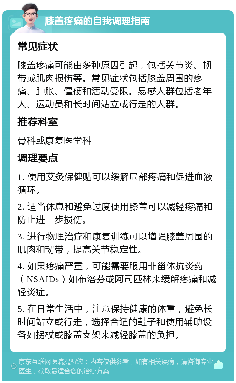 膝盖疼痛的自我调理指南 常见症状 膝盖疼痛可能由多种原因引起，包括关节炎、韧带或肌肉损伤等。常见症状包括膝盖周围的疼痛、肿胀、僵硬和活动受限。易感人群包括老年人、运动员和长时间站立或行走的人群。 推荐科室 骨科或康复医学科 调理要点 1. 使用艾灸保健贴可以缓解局部疼痛和促进血液循环。 2. 适当休息和避免过度使用膝盖可以减轻疼痛和防止进一步损伤。 3. 进行物理治疗和康复训练可以增强膝盖周围的肌肉和韧带，提高关节稳定性。 4. 如果疼痛严重，可能需要服用非甾体抗炎药（NSAIDs）如布洛芬或阿司匹林来缓解疼痛和减轻炎症。 5. 在日常生活中，注意保持健康的体重，避免长时间站立或行走，选择合适的鞋子和使用辅助设备如拐杖或膝盖支架来减轻膝盖的负担。