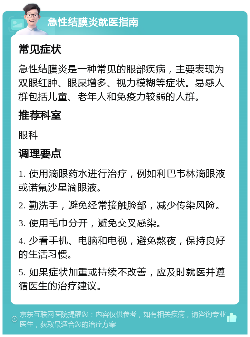 急性结膜炎就医指南 常见症状 急性结膜炎是一种常见的眼部疾病，主要表现为双眼红肿、眼屎增多、视力模糊等症状。易感人群包括儿童、老年人和免疫力较弱的人群。 推荐科室 眼科 调理要点 1. 使用滴眼药水进行治疗，例如利巴韦林滴眼液或诺氟沙星滴眼液。 2. 勤洗手，避免经常接触脸部，减少传染风险。 3. 使用毛巾分开，避免交叉感染。 4. 少看手机、电脑和电视，避免熬夜，保持良好的生活习惯。 5. 如果症状加重或持续不改善，应及时就医并遵循医生的治疗建议。