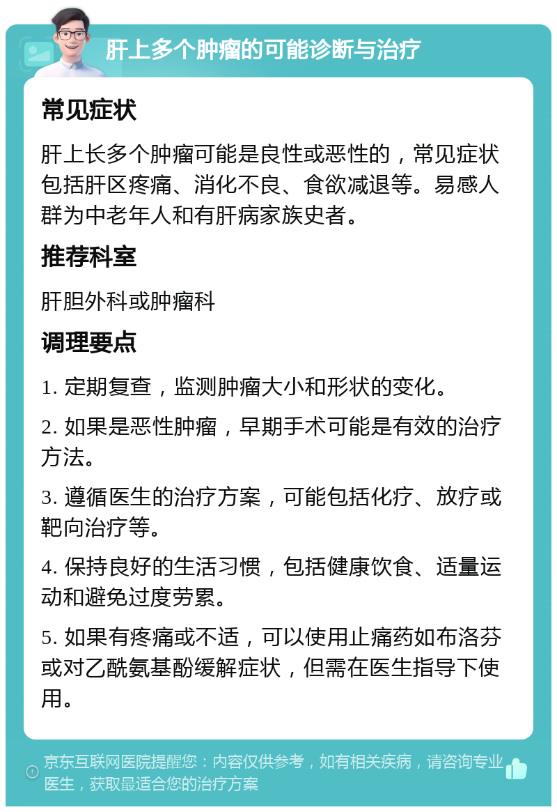 肝上多个肿瘤的可能诊断与治疗 常见症状 肝上长多个肿瘤可能是良性或恶性的，常见症状包括肝区疼痛、消化不良、食欲减退等。易感人群为中老年人和有肝病家族史者。 推荐科室 肝胆外科或肿瘤科 调理要点 1. 定期复查，监测肿瘤大小和形状的变化。 2. 如果是恶性肿瘤，早期手术可能是有效的治疗方法。 3. 遵循医生的治疗方案，可能包括化疗、放疗或靶向治疗等。 4. 保持良好的生活习惯，包括健康饮食、适量运动和避免过度劳累。 5. 如果有疼痛或不适，可以使用止痛药如布洛芬或对乙酰氨基酚缓解症状，但需在医生指导下使用。