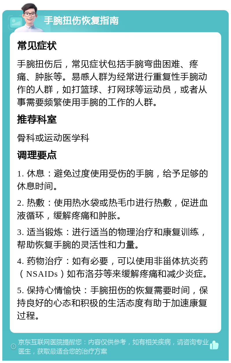 手腕扭伤恢复指南 常见症状 手腕扭伤后，常见症状包括手腕弯曲困难、疼痛、肿胀等。易感人群为经常进行重复性手腕动作的人群，如打篮球、打网球等运动员，或者从事需要频繁使用手腕的工作的人群。 推荐科室 骨科或运动医学科 调理要点 1. 休息：避免过度使用受伤的手腕，给予足够的休息时间。 2. 热敷：使用热水袋或热毛巾进行热敷，促进血液循环，缓解疼痛和肿胀。 3. 适当锻炼：进行适当的物理治疗和康复训练，帮助恢复手腕的灵活性和力量。 4. 药物治疗：如有必要，可以使用非甾体抗炎药（NSAIDs）如布洛芬等来缓解疼痛和减少炎症。 5. 保持心情愉快：手腕扭伤的恢复需要时间，保持良好的心态和积极的生活态度有助于加速康复过程。