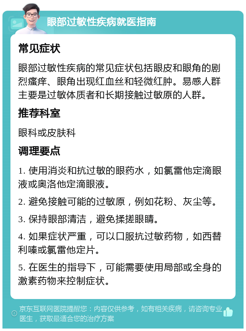 眼部过敏性疾病就医指南 常见症状 眼部过敏性疾病的常见症状包括眼皮和眼角的剧烈瘙痒、眼角出现红血丝和轻微红肿。易感人群主要是过敏体质者和长期接触过敏原的人群。 推荐科室 眼科或皮肤科 调理要点 1. 使用消炎和抗过敏的眼药水，如氯雷他定滴眼液或奥洛他定滴眼液。 2. 避免接触可能的过敏原，例如花粉、灰尘等。 3. 保持眼部清洁，避免揉搓眼睛。 4. 如果症状严重，可以口服抗过敏药物，如西替利嗪或氯雷他定片。 5. 在医生的指导下，可能需要使用局部或全身的激素药物来控制症状。