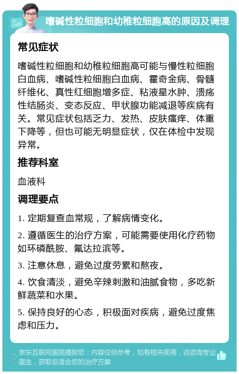 嗜碱性粒细胞和幼稚粒细胞高的原因及调理 常见症状 嗜碱性粒细胞和幼稚粒细胞高可能与慢性粒细胞白血病、嗜碱性粒细胞白血病、霍奇金病、骨髓纤维化、真性红细胞增多症、粘液星水肿、溃疡性结肠炎、变态反应、甲状腺功能减退等疾病有关。常见症状包括乏力、发热、皮肤瘙痒、体重下降等，但也可能无明显症状，仅在体检中发现异常。 推荐科室 血液科 调理要点 1. 定期复查血常规，了解病情变化。 2. 遵循医生的治疗方案，可能需要使用化疗药物如环磷酰胺、氟达拉滨等。 3. 注意休息，避免过度劳累和熬夜。 4. 饮食清淡，避免辛辣刺激和油腻食物，多吃新鲜蔬菜和水果。 5. 保持良好的心态，积极面对疾病，避免过度焦虑和压力。