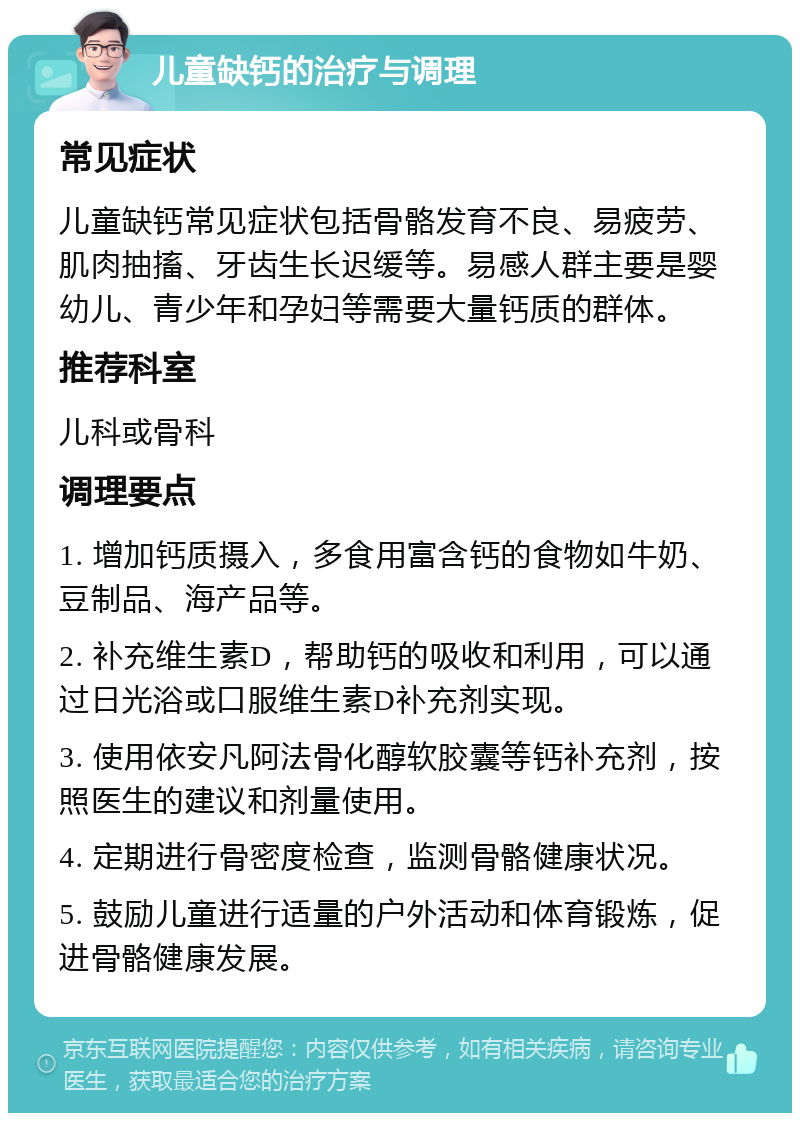 儿童缺钙的治疗与调理 常见症状 儿童缺钙常见症状包括骨骼发育不良、易疲劳、肌肉抽搐、牙齿生长迟缓等。易感人群主要是婴幼儿、青少年和孕妇等需要大量钙质的群体。 推荐科室 儿科或骨科 调理要点 1. 增加钙质摄入，多食用富含钙的食物如牛奶、豆制品、海产品等。 2. 补充维生素D，帮助钙的吸收和利用，可以通过日光浴或口服维生素D补充剂实现。 3. 使用依安凡阿法骨化醇软胶囊等钙补充剂，按照医生的建议和剂量使用。 4. 定期进行骨密度检查，监测骨骼健康状况。 5. 鼓励儿童进行适量的户外活动和体育锻炼，促进骨骼健康发展。