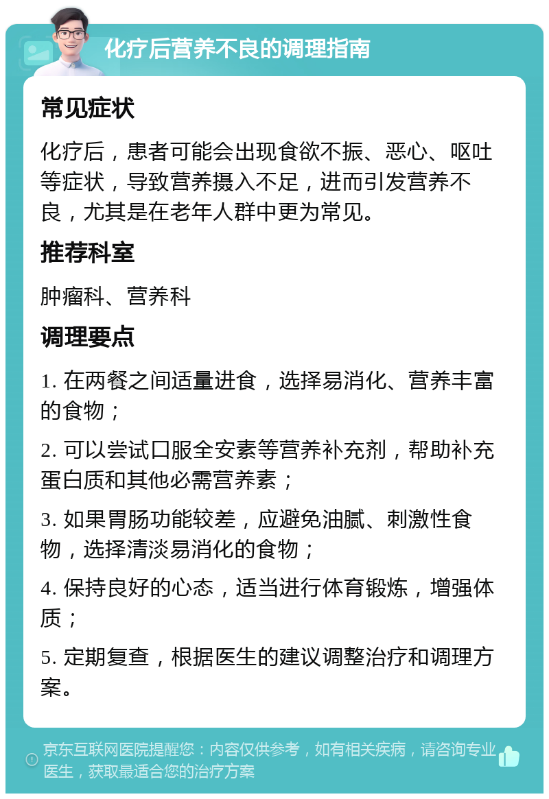 化疗后营养不良的调理指南 常见症状 化疗后，患者可能会出现食欲不振、恶心、呕吐等症状，导致营养摄入不足，进而引发营养不良，尤其是在老年人群中更为常见。 推荐科室 肿瘤科、营养科 调理要点 1. 在两餐之间适量进食，选择易消化、营养丰富的食物； 2. 可以尝试口服全安素等营养补充剂，帮助补充蛋白质和其他必需营养素； 3. 如果胃肠功能较差，应避免油腻、刺激性食物，选择清淡易消化的食物； 4. 保持良好的心态，适当进行体育锻炼，增强体质； 5. 定期复查，根据医生的建议调整治疗和调理方案。