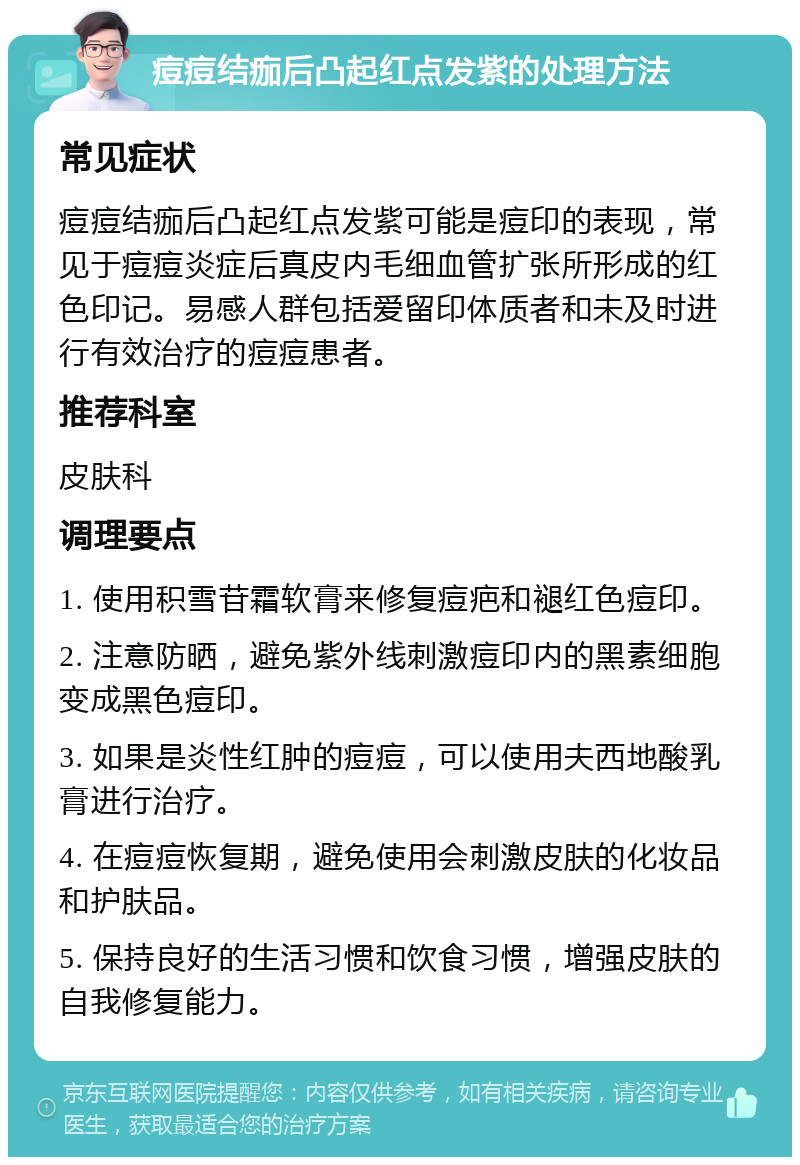 痘痘结痂后凸起红点发紫的处理方法 常见症状 痘痘结痂后凸起红点发紫可能是痘印的表现，常见于痘痘炎症后真皮内毛细血管扩张所形成的红色印记。易感人群包括爱留印体质者和未及时进行有效治疗的痘痘患者。 推荐科室 皮肤科 调理要点 1. 使用积雪苷霜软膏来修复痘疤和褪红色痘印。 2. 注意防晒，避免紫外线刺激痘印内的黑素细胞变成黑色痘印。 3. 如果是炎性红肿的痘痘，可以使用夫西地酸乳膏进行治疗。 4. 在痘痘恢复期，避免使用会刺激皮肤的化妆品和护肤品。 5. 保持良好的生活习惯和饮食习惯，增强皮肤的自我修复能力。