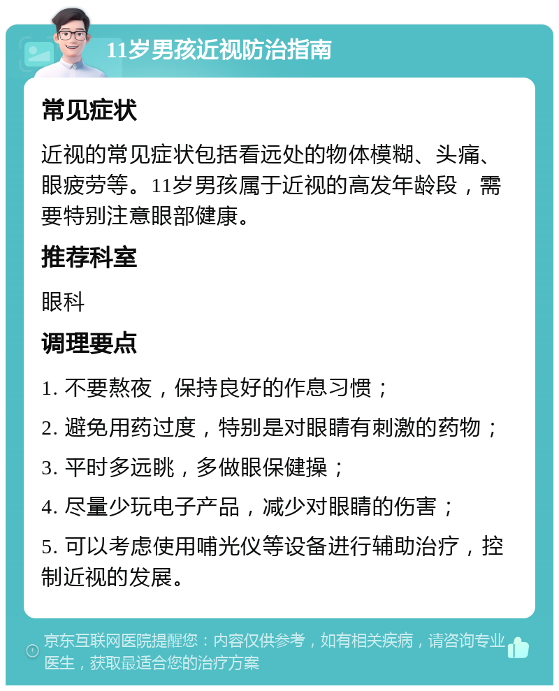 11岁男孩近视防治指南 常见症状 近视的常见症状包括看远处的物体模糊、头痛、眼疲劳等。11岁男孩属于近视的高发年龄段，需要特别注意眼部健康。 推荐科室 眼科 调理要点 1. 不要熬夜，保持良好的作息习惯； 2. 避免用药过度，特别是对眼睛有刺激的药物； 3. 平时多远眺，多做眼保健操； 4. 尽量少玩电子产品，减少对眼睛的伤害； 5. 可以考虑使用哺光仪等设备进行辅助治疗，控制近视的发展。