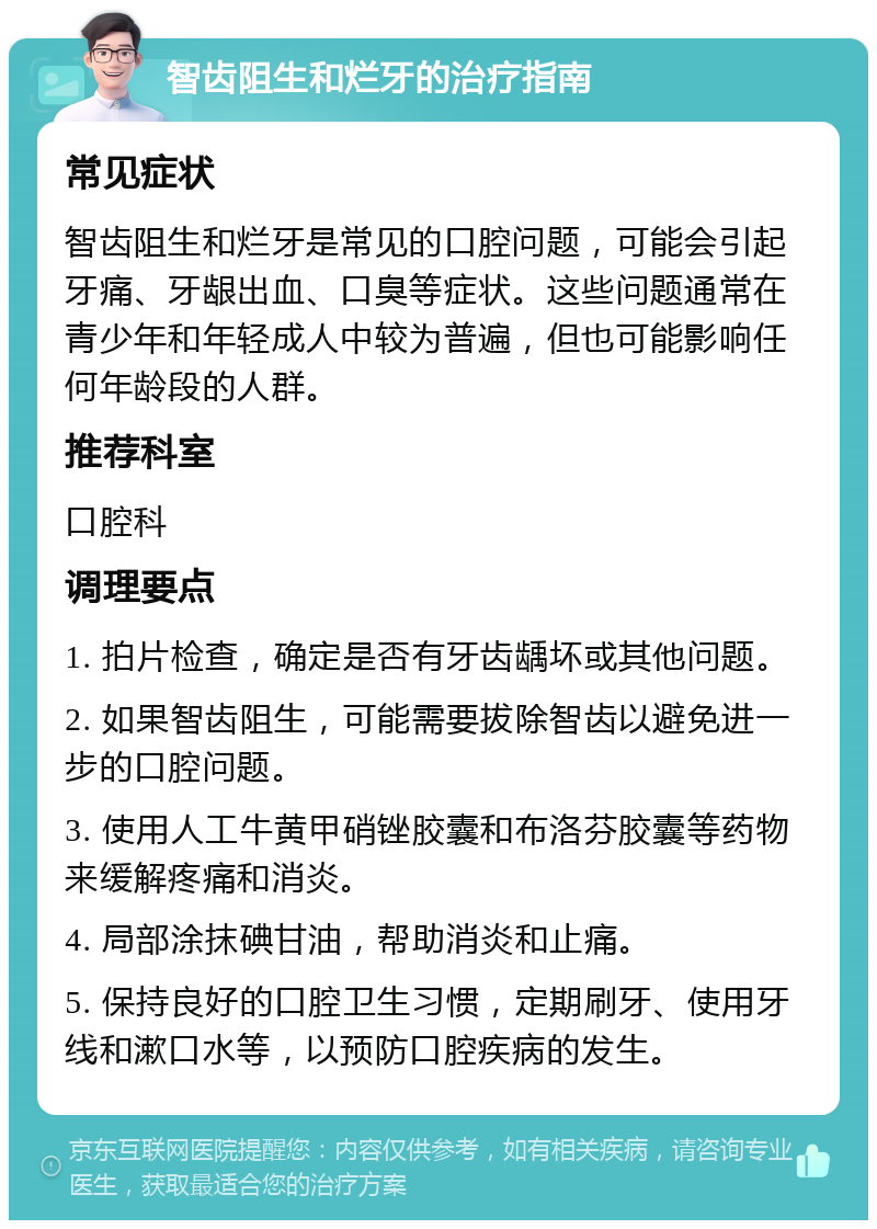 智齿阻生和烂牙的治疗指南 常见症状 智齿阻生和烂牙是常见的口腔问题，可能会引起牙痛、牙龈出血、口臭等症状。这些问题通常在青少年和年轻成人中较为普遍，但也可能影响任何年龄段的人群。 推荐科室 口腔科 调理要点 1. 拍片检查，确定是否有牙齿龋坏或其他问题。 2. 如果智齿阻生，可能需要拔除智齿以避免进一步的口腔问题。 3. 使用人工牛黄甲硝锉胶囊和布洛芬胶囊等药物来缓解疼痛和消炎。 4. 局部涂抹碘甘油，帮助消炎和止痛。 5. 保持良好的口腔卫生习惯，定期刷牙、使用牙线和漱口水等，以预防口腔疾病的发生。