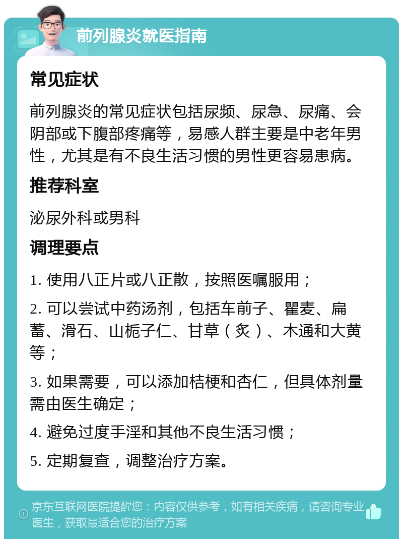 前列腺炎就医指南 常见症状 前列腺炎的常见症状包括尿频、尿急、尿痛、会阴部或下腹部疼痛等，易感人群主要是中老年男性，尤其是有不良生活习惯的男性更容易患病。 推荐科室 泌尿外科或男科 调理要点 1. 使用八正片或八正散，按照医嘱服用； 2. 可以尝试中药汤剂，包括车前子、瞿麦、扁蓄、滑石、山栀子仁、甘草（炙）、木通和大黄等； 3. 如果需要，可以添加桔梗和杏仁，但具体剂量需由医生确定； 4. 避免过度手淫和其他不良生活习惯； 5. 定期复查，调整治疗方案。