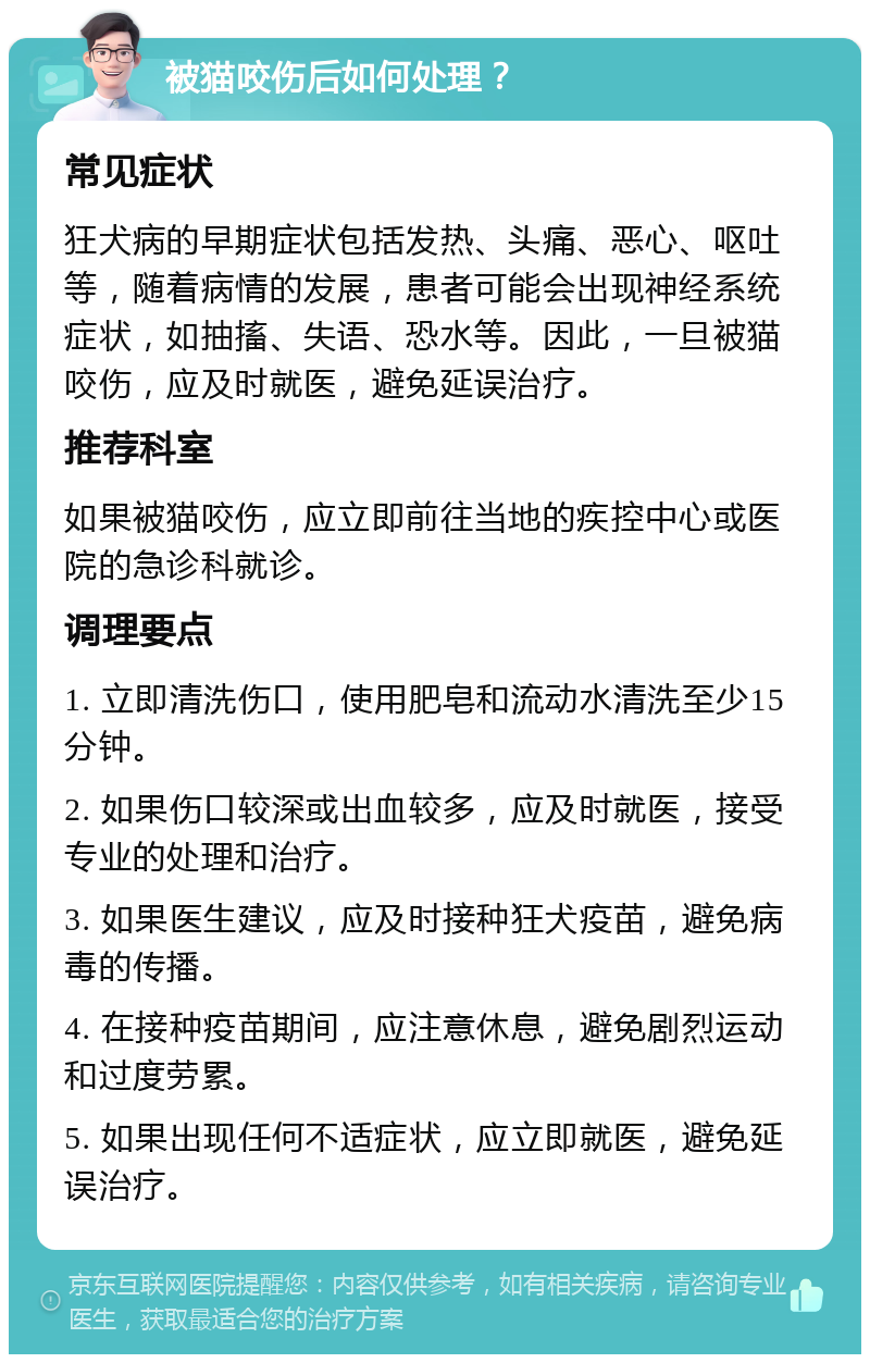 被猫咬伤后如何处理？ 常见症状 狂犬病的早期症状包括发热、头痛、恶心、呕吐等，随着病情的发展，患者可能会出现神经系统症状，如抽搐、失语、恐水等。因此，一旦被猫咬伤，应及时就医，避免延误治疗。 推荐科室 如果被猫咬伤，应立即前往当地的疾控中心或医院的急诊科就诊。 调理要点 1. 立即清洗伤口，使用肥皂和流动水清洗至少15分钟。 2. 如果伤口较深或出血较多，应及时就医，接受专业的处理和治疗。 3. 如果医生建议，应及时接种狂犬疫苗，避免病毒的传播。 4. 在接种疫苗期间，应注意休息，避免剧烈运动和过度劳累。 5. 如果出现任何不适症状，应立即就医，避免延误治疗。