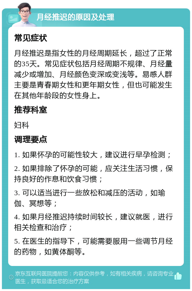 月经推迟的原因及处理 常见症状 月经推迟是指女性的月经周期延长，超过了正常的35天。常见症状包括月经周期不规律、月经量减少或增加、月经颜色变深或变浅等。易感人群主要是青春期女性和更年期女性，但也可能发生在其他年龄段的女性身上。 推荐科室 妇科 调理要点 1. 如果怀孕的可能性较大，建议进行早孕检测； 2. 如果排除了怀孕的可能，应关注生活习惯，保持良好的作息和饮食习惯； 3. 可以适当进行一些放松和减压的活动，如瑜伽、冥想等； 4. 如果月经推迟持续时间较长，建议就医，进行相关检查和治疗； 5. 在医生的指导下，可能需要服用一些调节月经的药物，如黄体酮等。