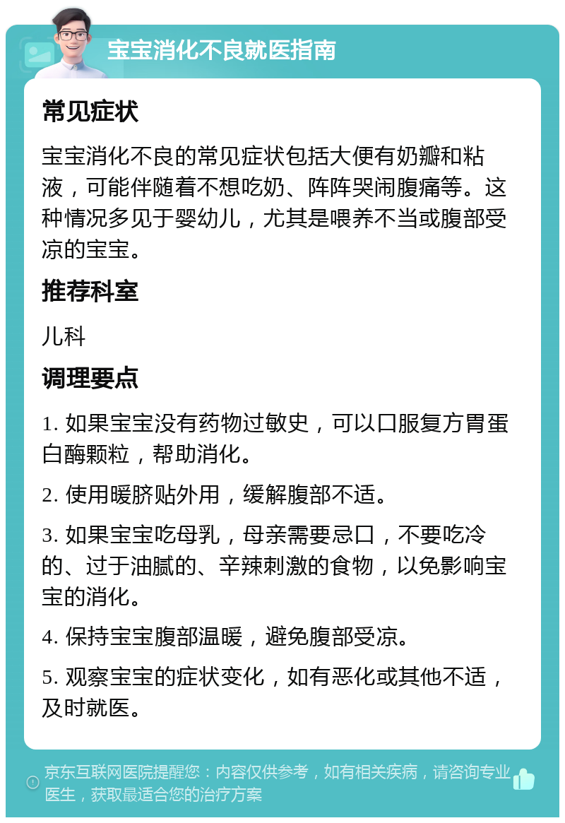 宝宝消化不良就医指南 常见症状 宝宝消化不良的常见症状包括大便有奶瓣和粘液，可能伴随着不想吃奶、阵阵哭闹腹痛等。这种情况多见于婴幼儿，尤其是喂养不当或腹部受凉的宝宝。 推荐科室 儿科 调理要点 1. 如果宝宝没有药物过敏史，可以口服复方胃蛋白酶颗粒，帮助消化。 2. 使用暖脐贴外用，缓解腹部不适。 3. 如果宝宝吃母乳，母亲需要忌口，不要吃冷的、过于油腻的、辛辣刺激的食物，以免影响宝宝的消化。 4. 保持宝宝腹部温暖，避免腹部受凉。 5. 观察宝宝的症状变化，如有恶化或其他不适，及时就医。