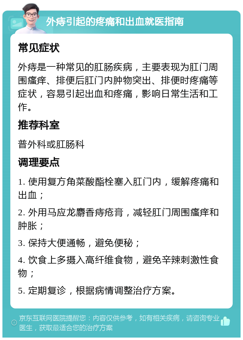 外痔引起的疼痛和出血就医指南 常见症状 外痔是一种常见的肛肠疾病，主要表现为肛门周围瘙痒、排便后肛门内肿物突出、排便时疼痛等症状，容易引起出血和疼痛，影响日常生活和工作。 推荐科室 普外科或肛肠科 调理要点 1. 使用复方角菜酸酯栓塞入肛门内，缓解疼痛和出血； 2. 外用马应龙麝香痔疮膏，减轻肛门周围瘙痒和肿胀； 3. 保持大便通畅，避免便秘； 4. 饮食上多摄入高纤维食物，避免辛辣刺激性食物； 5. 定期复诊，根据病情调整治疗方案。