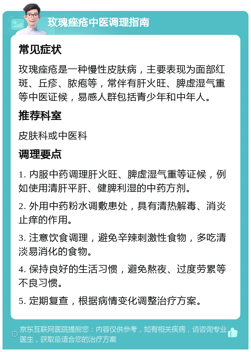 玫瑰痤疮中医调理指南 常见症状 玫瑰痤疮是一种慢性皮肤病，主要表现为面部红斑、丘疹、脓疱等，常伴有肝火旺、脾虚湿气重等中医证候，易感人群包括青少年和中年人。 推荐科室 皮肤科或中医科 调理要点 1. 内服中药调理肝火旺、脾虚湿气重等证候，例如使用清肝平肝、健脾利湿的中药方剂。 2. 外用中药粉水调敷患处，具有清热解毒、消炎止痒的作用。 3. 注意饮食调理，避免辛辣刺激性食物，多吃清淡易消化的食物。 4. 保持良好的生活习惯，避免熬夜、过度劳累等不良习惯。 5. 定期复查，根据病情变化调整治疗方案。