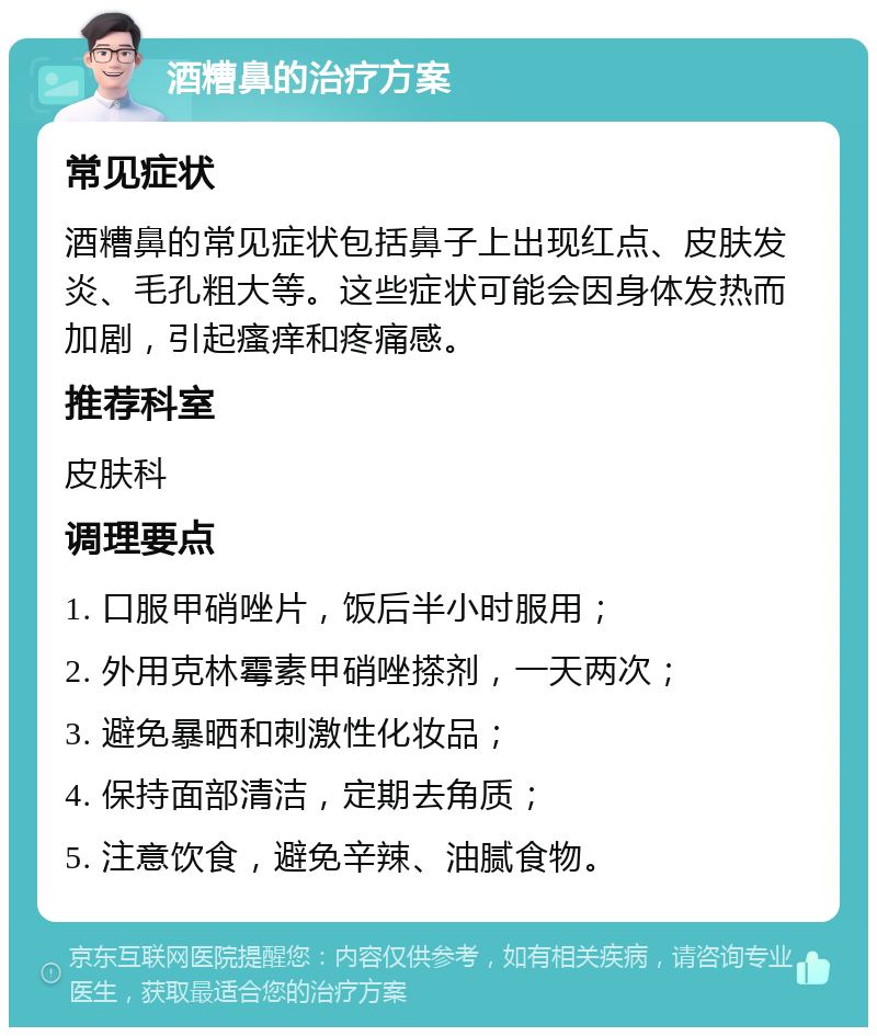 酒糟鼻的治疗方案 常见症状 酒糟鼻的常见症状包括鼻子上出现红点、皮肤发炎、毛孔粗大等。这些症状可能会因身体发热而加剧，引起瘙痒和疼痛感。 推荐科室 皮肤科 调理要点 1. 口服甲硝唑片，饭后半小时服用； 2. 外用克林霉素甲硝唑搽剂，一天两次； 3. 避免暴晒和刺激性化妆品； 4. 保持面部清洁，定期去角质； 5. 注意饮食，避免辛辣、油腻食物。