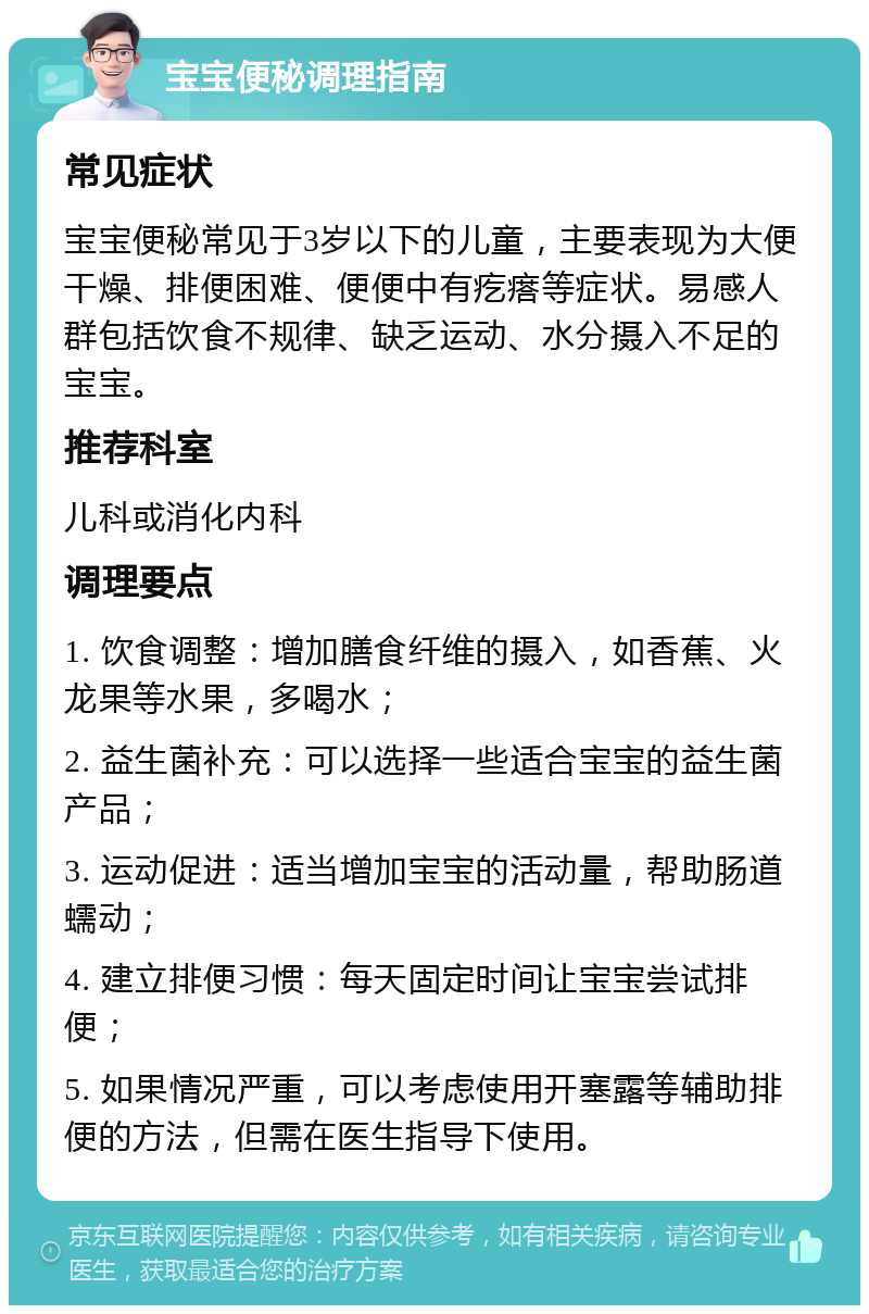 宝宝便秘调理指南 常见症状 宝宝便秘常见于3岁以下的儿童，主要表现为大便干燥、排便困难、便便中有疙瘩等症状。易感人群包括饮食不规律、缺乏运动、水分摄入不足的宝宝。 推荐科室 儿科或消化内科 调理要点 1. 饮食调整：增加膳食纤维的摄入，如香蕉、火龙果等水果，多喝水； 2. 益生菌补充：可以选择一些适合宝宝的益生菌产品； 3. 运动促进：适当增加宝宝的活动量，帮助肠道蠕动； 4. 建立排便习惯：每天固定时间让宝宝尝试排便； 5. 如果情况严重，可以考虑使用开塞露等辅助排便的方法，但需在医生指导下使用。